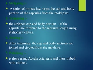 4. Stripping :-
 A series of bronze jaw strips the cap and body
portion of the capsules from the mold pins.
5. Trimming :-
 the stripped cap and body portion of the
capsule are trimmed to the required length using
stationary knives.
6. Joining :-
 After trimming, the cap and body sections are
joined and ejected from the machine.
7. Polishing :-
 is done using Accela cota pans and then rubbed
with clothes.
 