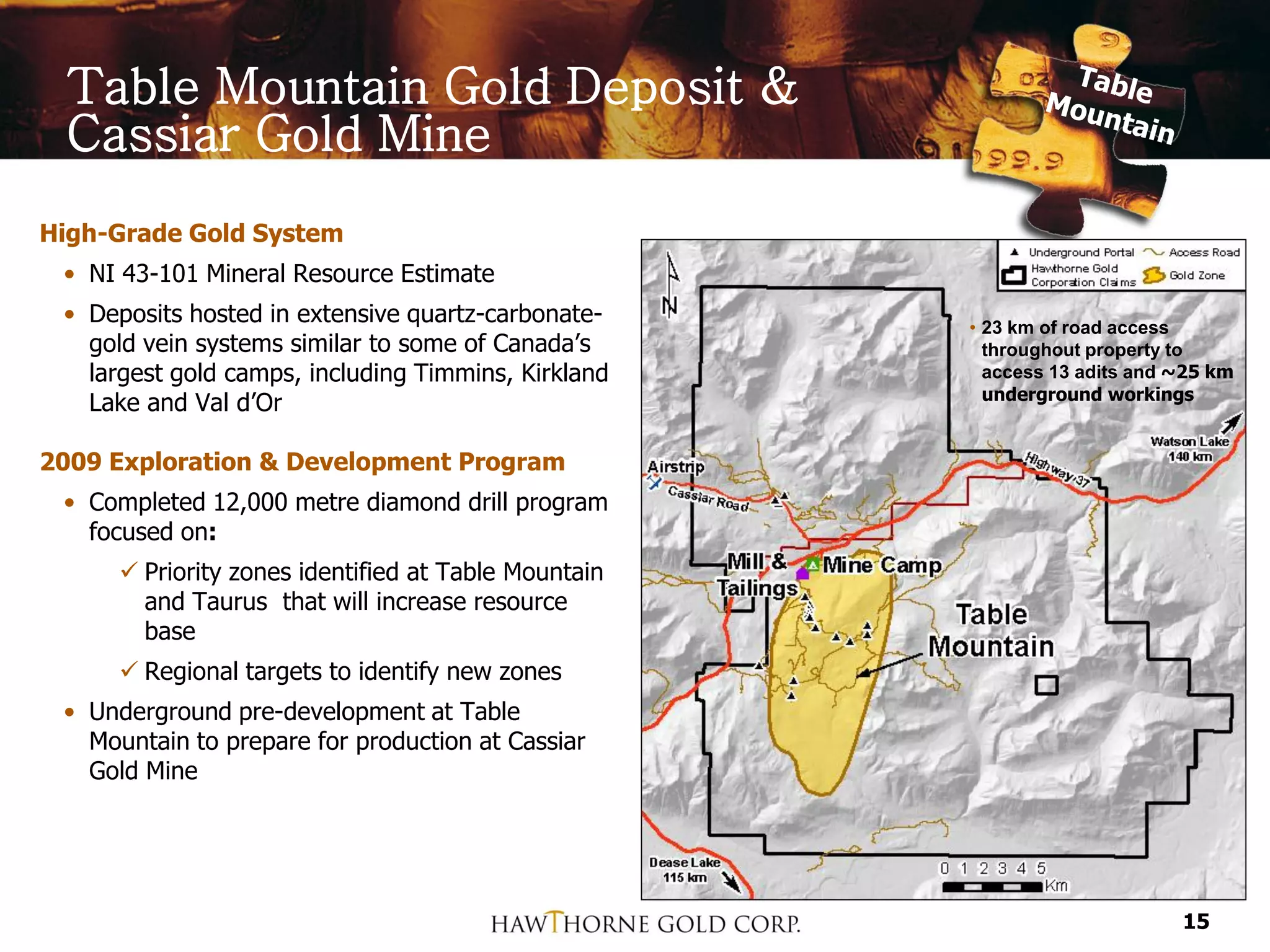 Table Mountain Gold Deposit &
 Cassiar Gold Mine
High-Grade Gold System
 • NI 43-101 Mineral Resource Estimate
 • Deposits hosted in extensive quartz-carbonate-    • 23 km of road access
   gold vein systems similar to some of Canada’s       throughout property to
   largest gold camps, including Timmins, Kirkland     access 13 adits and ~25 km
                                                       underground workings
   Lake and Val d’Or

2009 Exploration & Development Program
 • Completed 12,000 metre diamond drill program
   focused on:
      Priority zones identified at Table Mountain
       and Taurus that will increase resource
       base
      Regional targets to identify new zones
 • Underground pre-development at Table
   Mountain to prepare for production at Cassiar
   Gold Mine




                                                                           15
 