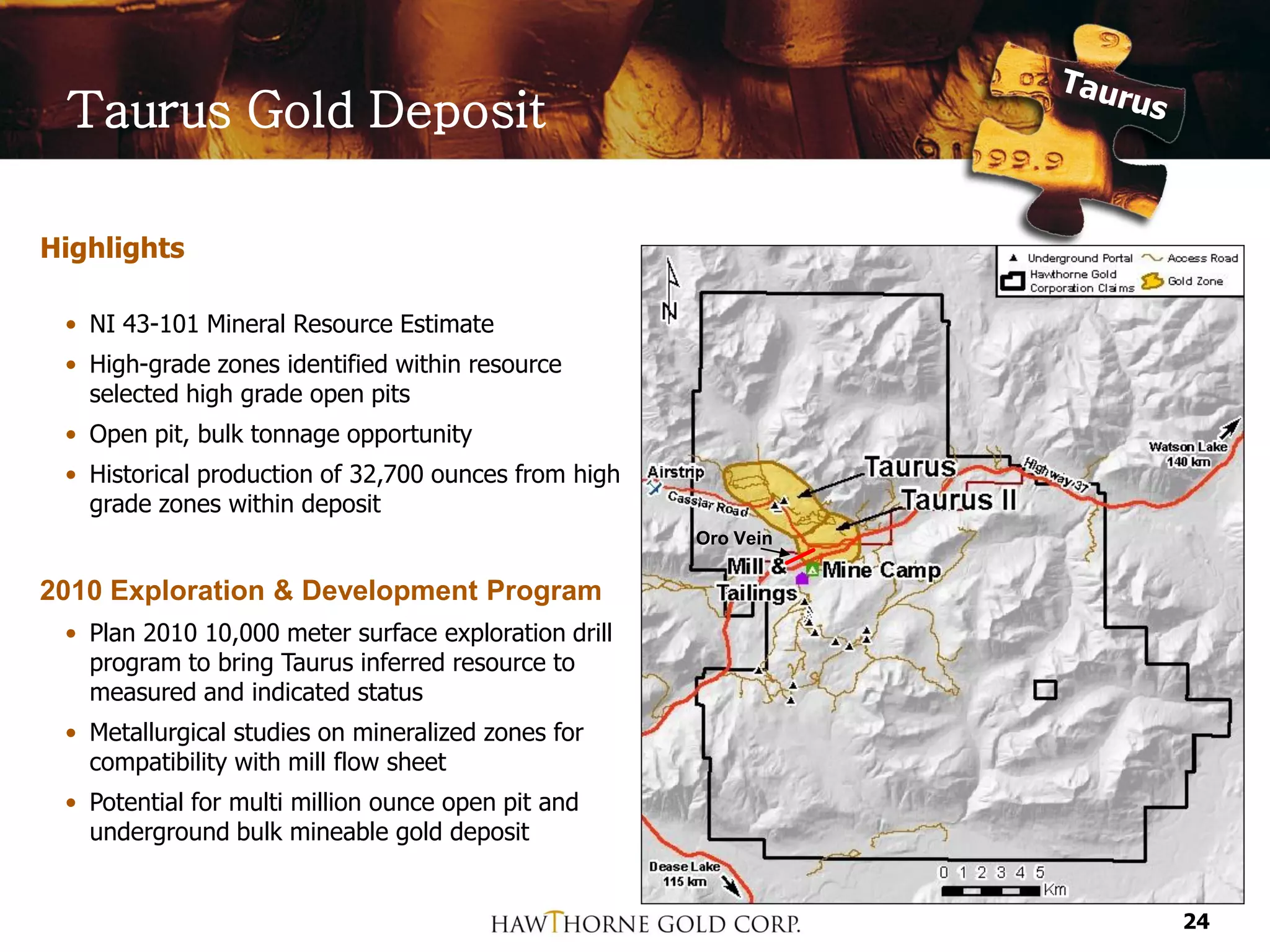 Taurus Gold Deposit

Highlights

 • NI 43-101 Mineral Resource Estimate
 • High-grade zones identified within resource
   selected high grade open pits
 • Open pit, bulk tonnage opportunity
 • Historical production of 32,700 ounces from high
   grade zones within deposit
                                                      Oro Vein

2010 Exploration & Development Program
 • Plan 2010 10,000 meter surface exploration drill
   program to bring Taurus inferred resource to
   measured and indicated status
 • Metallurgical studies on mineralized zones for
   compatibility with mill flow sheet
 • Potential for multi million ounce open pit and
   underground bulk mineable gold deposit


                                                                 24
 