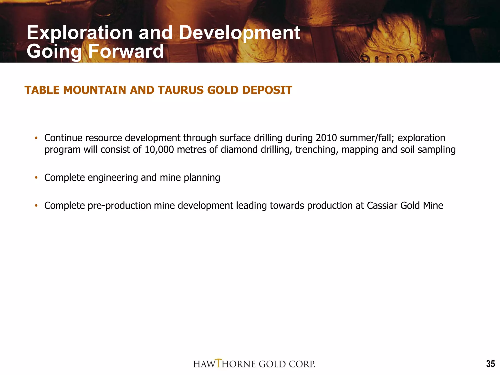Exploration and Development
Going Forward
TABLE MOUNTAIN AND TAURUS GOLD DEPOSIT



 • Continue resource development through surface drilling during 2010 summer/fall; exploration
   program will consist of 10,000 metres of diamond drilling, trenching, mapping and soil sampling

 • Complete engineering and mine planning

 • Complete pre-production mine development leading towards production at Cassiar Gold Mine




                                                                                                     35
 