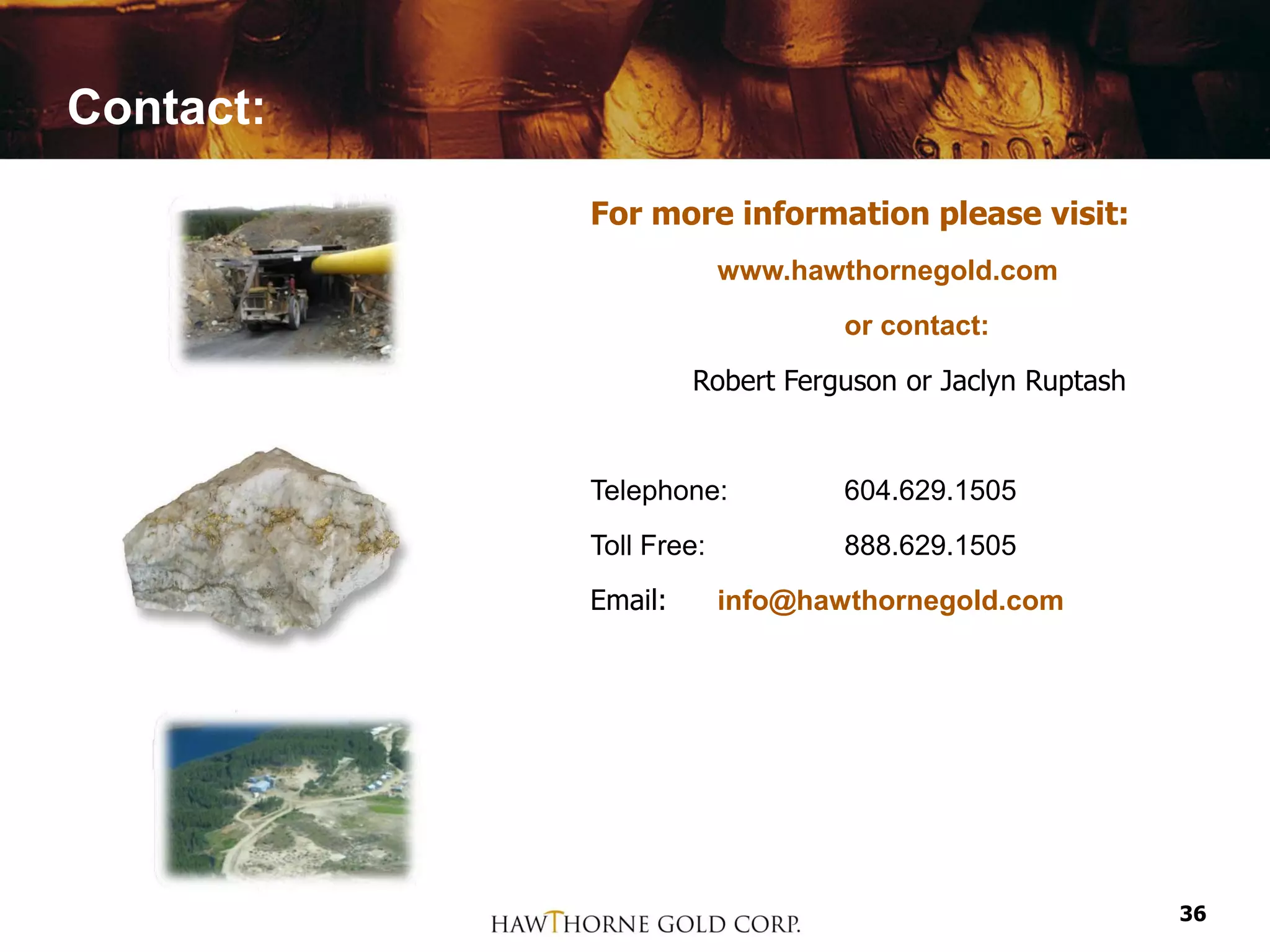 Contact:

           For more information please visit:
                        www.hawthornegold.com
                                or contact:
                    Robert Ferguson or Jaclyn Ruptash


           Telephone:           604.629.1505
           Toll Free:           888.629.1505
           Email:       info@hawthornegold.com




                                                        36
 