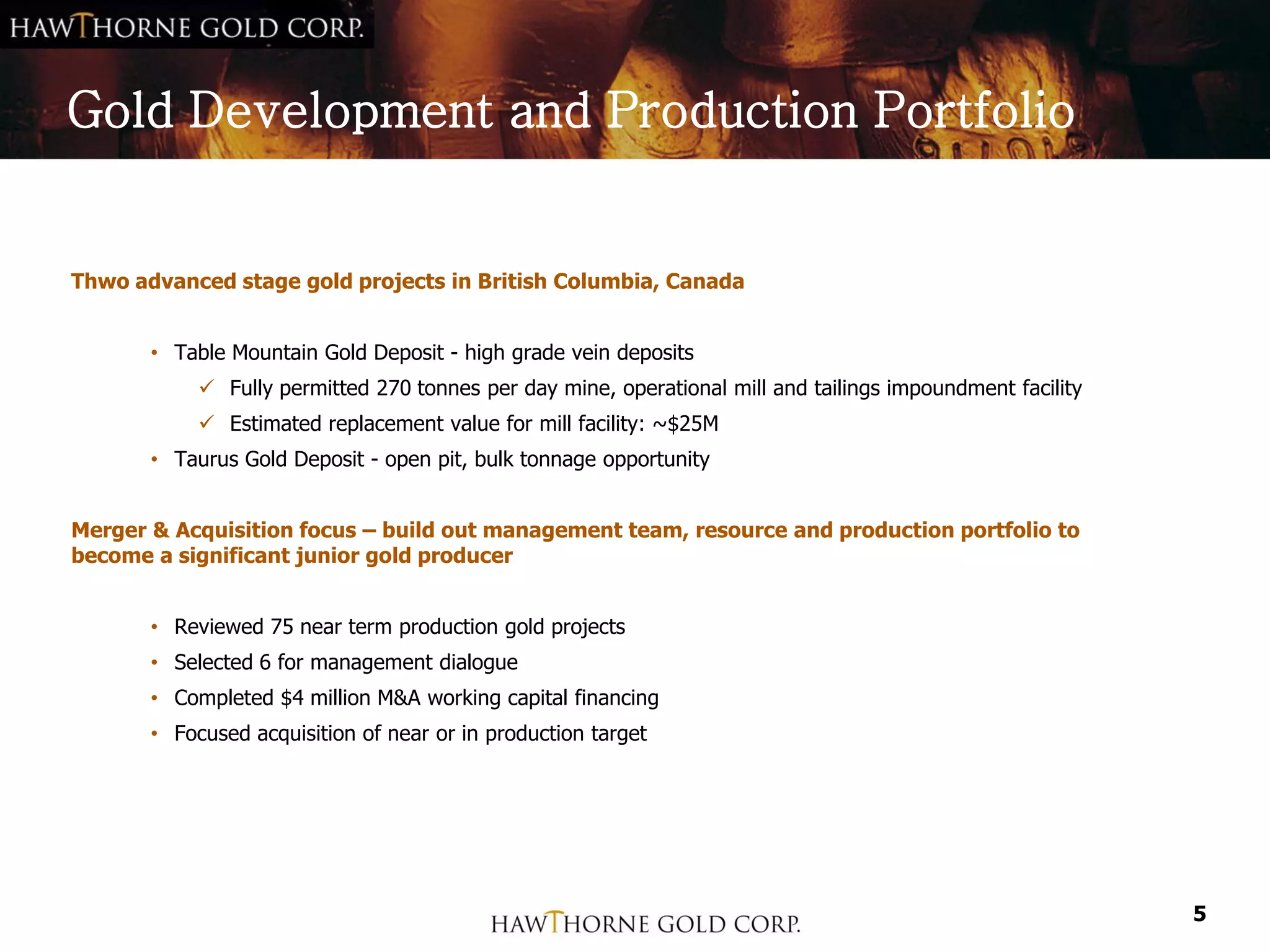Gold Development and Production Portfolio


Thwo advanced stage gold projects in British Columbia, Canada


       • Table Mountain Gold Deposit - high grade vein deposits
             Fully permitted 270 tonnes per day mine, operational mill and tailings impoundment facility
             Estimated replacement value for mill facility: ~$25M
       • Taurus Gold Deposit - open pit, bulk tonnage opportunity


Merger & Acquisition focus – build out management team, resource and production portfolio to
become a significant junior gold producer


       • Reviewed 75 near term production gold projects
       • Selected 6 for management dialogue
       • Completed $4 million M&A working capital financing
       • Focused acquisition of near or in production target




                                                                                                            5
 
