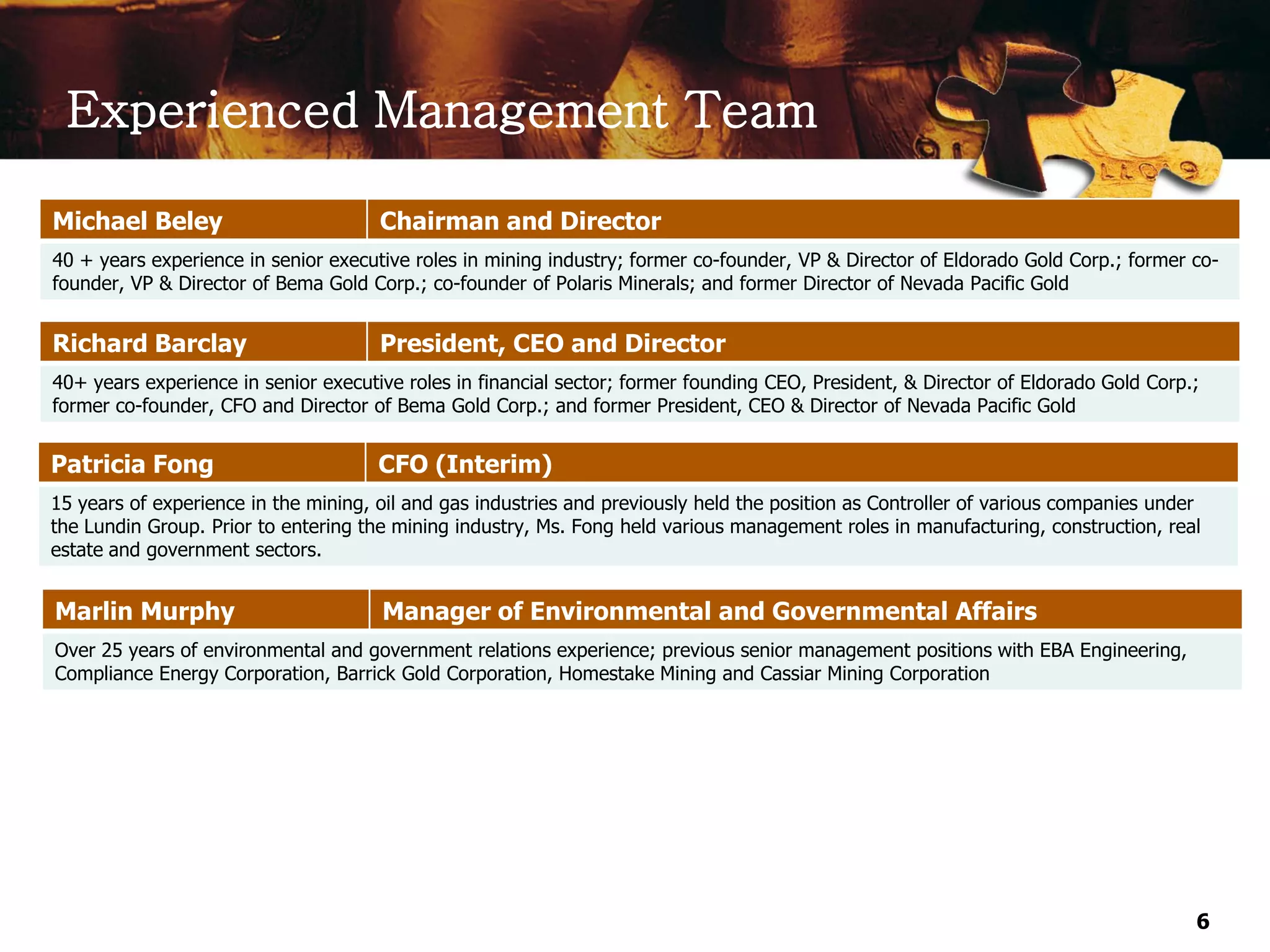 Experienced Management Team

Michael Beley                         Chairman and Director
40 + years experience in senior executive roles in mining industry; former co-founder, VP & Director of Eldorado Gold Corp.; former co-
founder, VP & Director of Bema Gold Corp.; co-founder of Polaris Minerals; and former Director of Nevada Pacific Gold


Richard Barclay                       President, CEO and Director
40+ years experience in senior executive roles in financial sector; former founding CEO, President, & Director of Eldorado Gold Corp.;
former co-founder, CFO and Director of Bema Gold Corp.; and former President, CEO & Director of Nevada Pacific Gold


Patricia Fong                         CFO (Interim)
15 years of experience in the mining, oil and gas industries and previously held the position as Controller of various companies under
the Lundin Group. Prior to entering the mining industry, Ms. Fong held various management roles in manufacturing, construction, real
estate and government sectors.


Marlin Murphy                         Manager of Environmental and Governmental Affairs
Over 25 years of environmental and government relations experience; previous senior management positions with EBA Engineering,
Compliance Energy Corporation, Barrick Gold Corporation, Homestake Mining and Cassiar Mining Corporation




                                                                                                                                     6
 