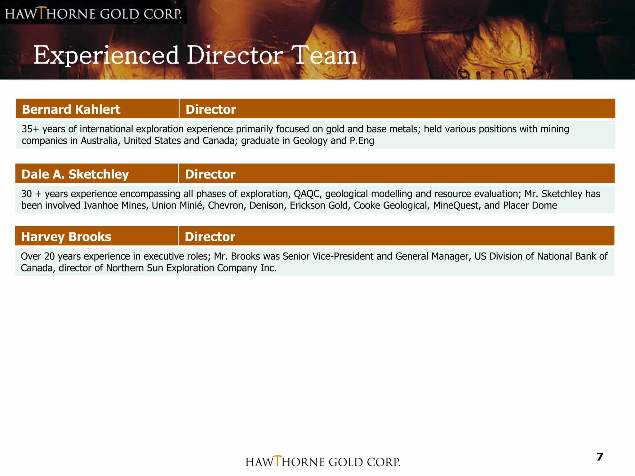 Experienced Director Team

Bernard Kahlert                      Director
35+ years of international exploration experience primarily focused on gold and base metals; held various positions with mining
companies in Australia, United States and Canada; graduate in Geology and P.Eng


Dale A. Sketchley                    Director
30 + years experience encompassing all phases of exploration, QAQC, geological modelling and resource evaluation; Mr. Sketchley has
been involved Ivanhoe Mines, Union Minié, Chevron, Denison, Erickson Gold, Cooke Geological, MineQuest, and Placer Dome


Harvey Brooks                        Director
Over 20 years experience in executive roles; Mr. Brooks was Senior Vice-President and General Manager, US Division of National Bank of
Canada, director of Northern Sun Exploration Company Inc.




                                                                                                                                   7
 