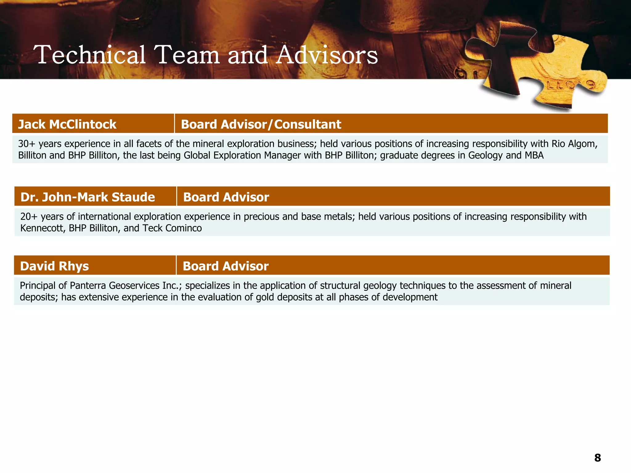 Technical Team and Advisors

Jack McClintock                        Board Advisor/Consultant
30+ years experience in all facets of the mineral exploration business; held various positions of increasing responsibility with Rio Algom,
Billiton and BHP Billiton, the last being Global Exploration Manager with BHP Billiton; graduate degrees in Geology and MBA



Dr. John-Mark Staude                   Board Advisor
20+ years of international exploration experience in precious and base metals; held various positions of increasing responsibility with
Kennecott, BHP Billiton, and Teck Cominco



David Rhys                             Board Advisor
Principal of Panterra Geoservices Inc.; specializes in the application of structural geology techniques to the assessment of mineral
deposits; has extensive experience in the evaluation of gold deposits at all phases of development




                                                                                                                                          8
 