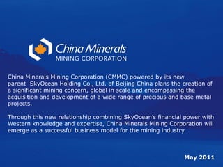 China Minerals Mining Corporation (CMMC) powered by its new
parent SkyOcean Holding Co., Ltd. of Beijing China plans the creation of
a significant mining concern, global in scale and encompassing the
acquisition and development of a wide range of precious and base metal
projects.

Through this new relationship combining SkyOcean’s financial power with
Western knowledge and expertise, China Minerals Mining Corporation will
emerge as a successful business model for the mining industry.



                                                              May 2011
 