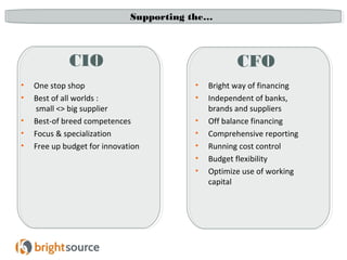 Supporting the… 
CIO CFO 
• One stop shop 
• Best of all worlds : 
small <> big supplier 
• Best-of breed competences 
• Focus & specialization 
• Free up budget for innovation 
• Bright way of financing 
• Independent of banks, 
brands and suppliers 
• Off balance financing 
• Comprehensive reporting 
• Running cost control 
• Budget flexibility 
• Optimize use of working 
capital 
 
