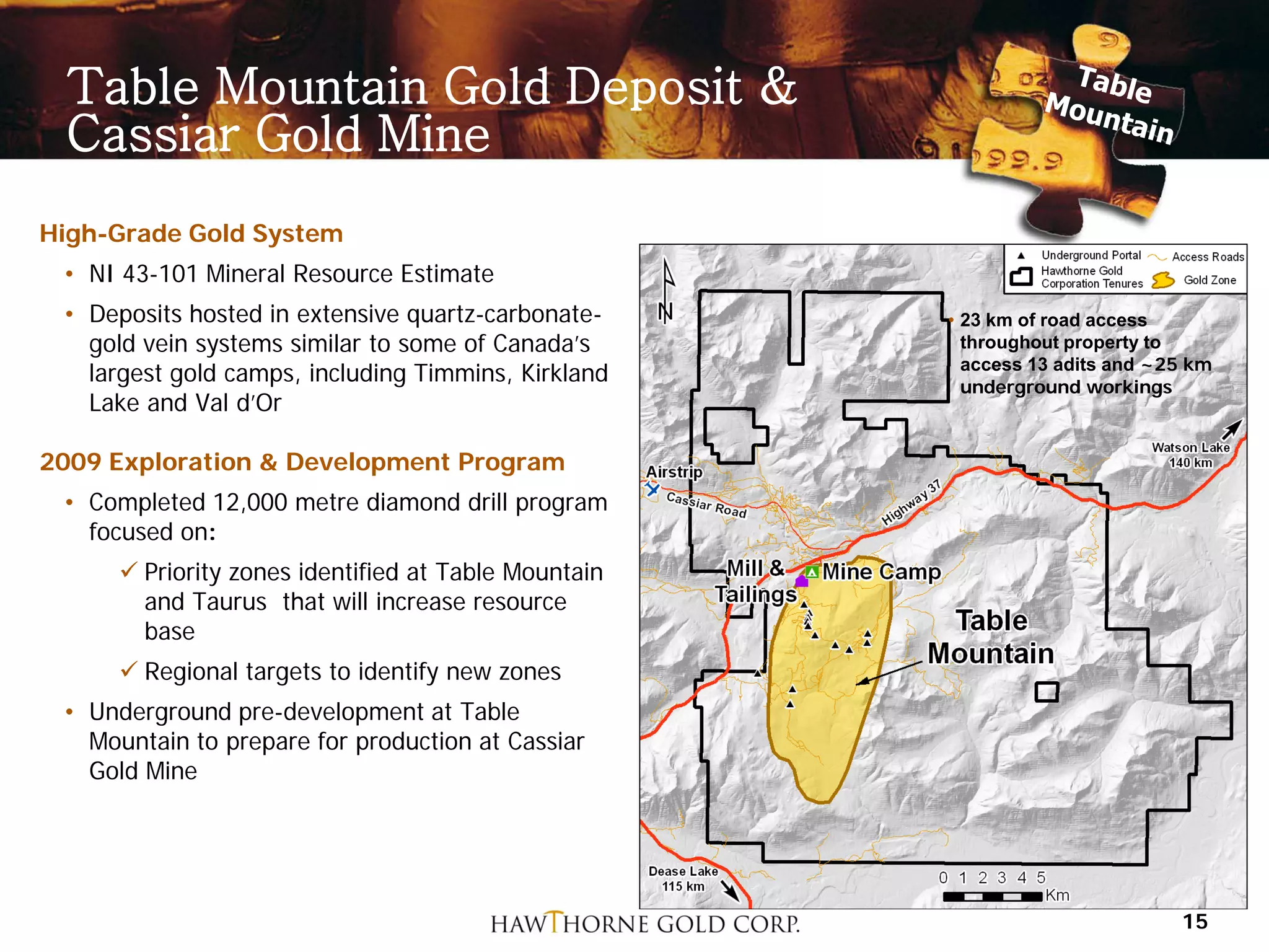 Table Mountain Gold Deposit &
 Cassiar Gold Mine
High-Grade Gold System
 • NI 43-101 Mineral Resource Estimate
 • Deposits hosted in extensive quartz-carbonate-    • 23 km of road access
   gold vein systems similar to some of Canada’s       throughout property to
                                                       access 13 adits and ~25 km
   largest gold camps, including Timmins, Kirkland     underground workings
   Lake and Val d’Or

2009 Exploration & Development Program
 • Completed 12,000 metre diamond drill program
   focused on:
      Priority zones identified at Table Mountain
       and Taurus that will increase resource
       base
      Regional targets to identify new zones
 • Underground pre-development at Table
   Mountain to prepare for production at Cassiar
   Gold Mine




                                                                             15
 