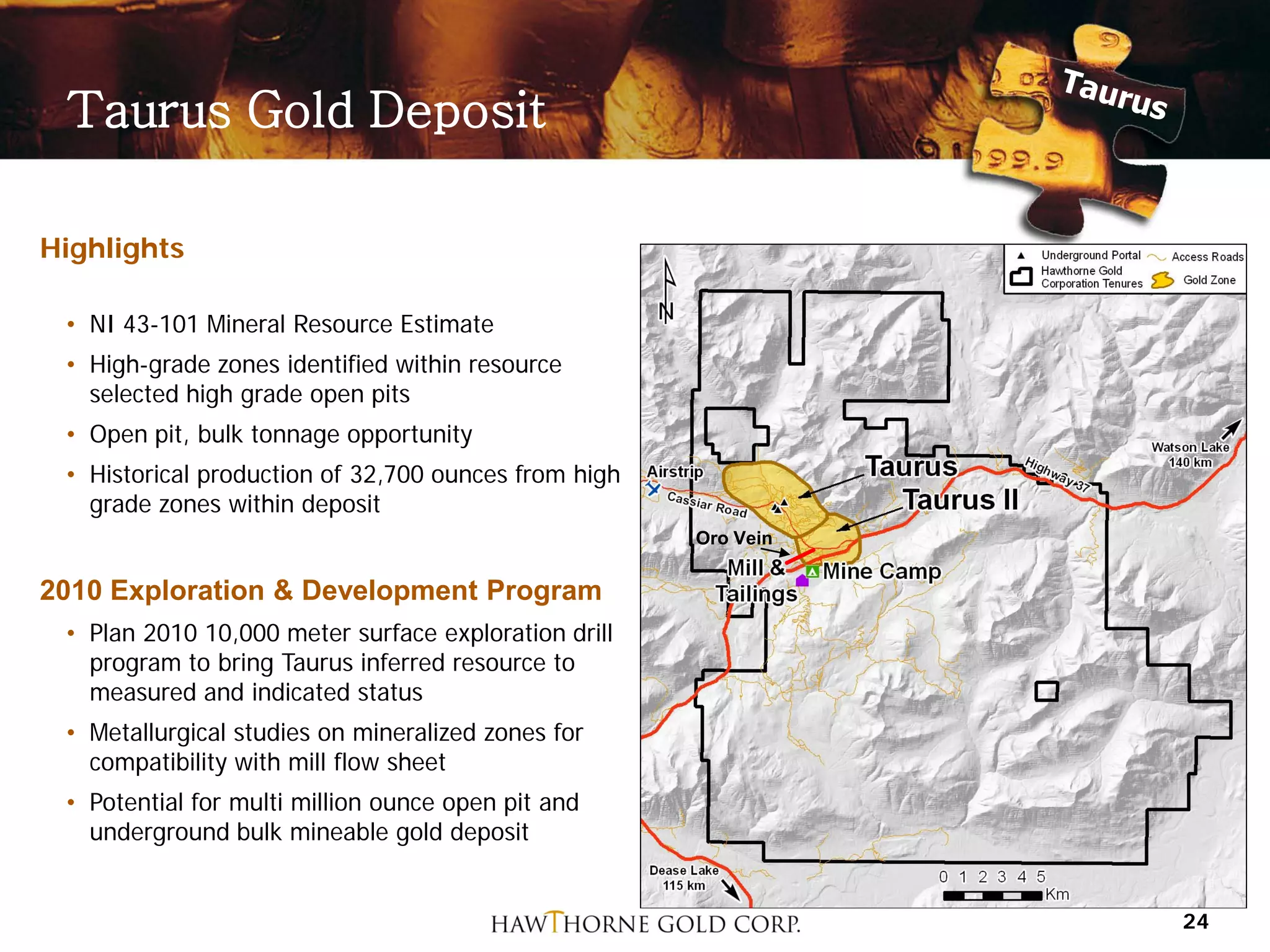 Taurus Gold Deposit

Highlights

 • NI 43-101 Mineral Resource Estimate
 • High-grade zones identified within resource
   selected high grade open pits
 • Open pit, bulk tonnage opportunity
 • Historical production of 32,700 ounces from high
   grade zones within deposit
                                                      Oro Vein

2010 Exploration & Development Program
 • Plan 2010 10,000 meter surface exploration drill
   program to bring Taurus inferred resource to
   measured and indicated status
 • Metallurgical studies on mineralized zones for
   compatibility with mill flow sheet
 • Potential for multi million ounce open pit and
   underground bulk mineable gold deposit


                                                                 24
 