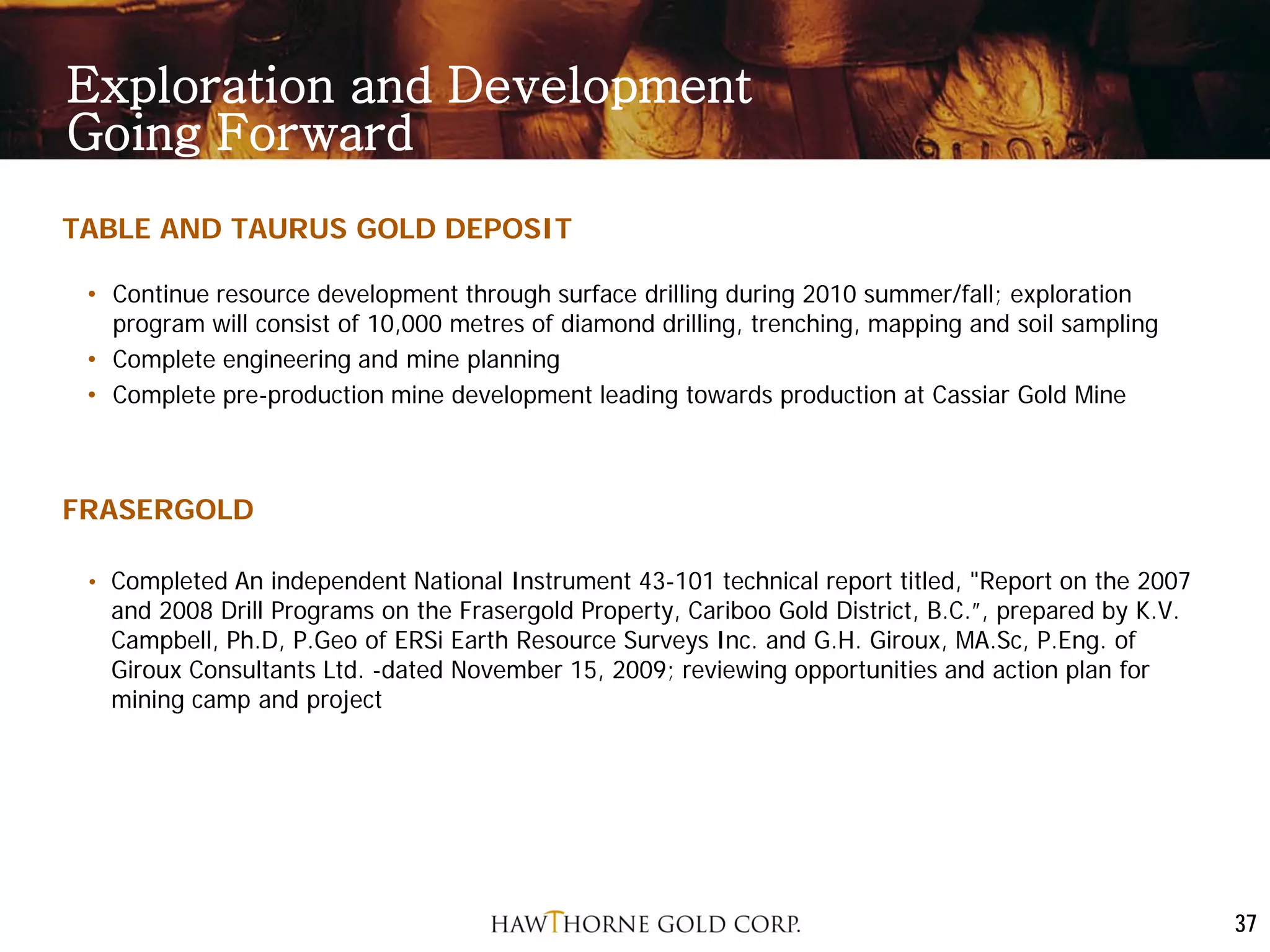 Exploration and Development
Going Forward
TABLE AND TAURUS GOLD DEPOSIT

 • Continue resource development through surface drilling during 2010 summer/fall; exploration
   program will consist of 10,000 metres of diamond drilling, trenching, mapping and soil sampling
 • Complete engineering and mine planning
 • Complete pre-production mine development leading towards production at Cassiar Gold Mine



FRASERGOLD

 • Completed An independent National Instrument 43-101 technical report titled, "Report on the 2007
   and 2008 Drill Programs on the Frasergold Property, Cariboo Gold District, B.C.”, prepared by K.V.
   Campbell, Ph.D, P.Geo of ERSi Earth Resource Surveys Inc. and G.H. Giroux, MA.Sc, P.Eng. of
   Giroux Consultants Ltd. -dated November 15, 2009; reviewing opportunities and action plan for
   mining camp and project




                                                                                                        37
 
