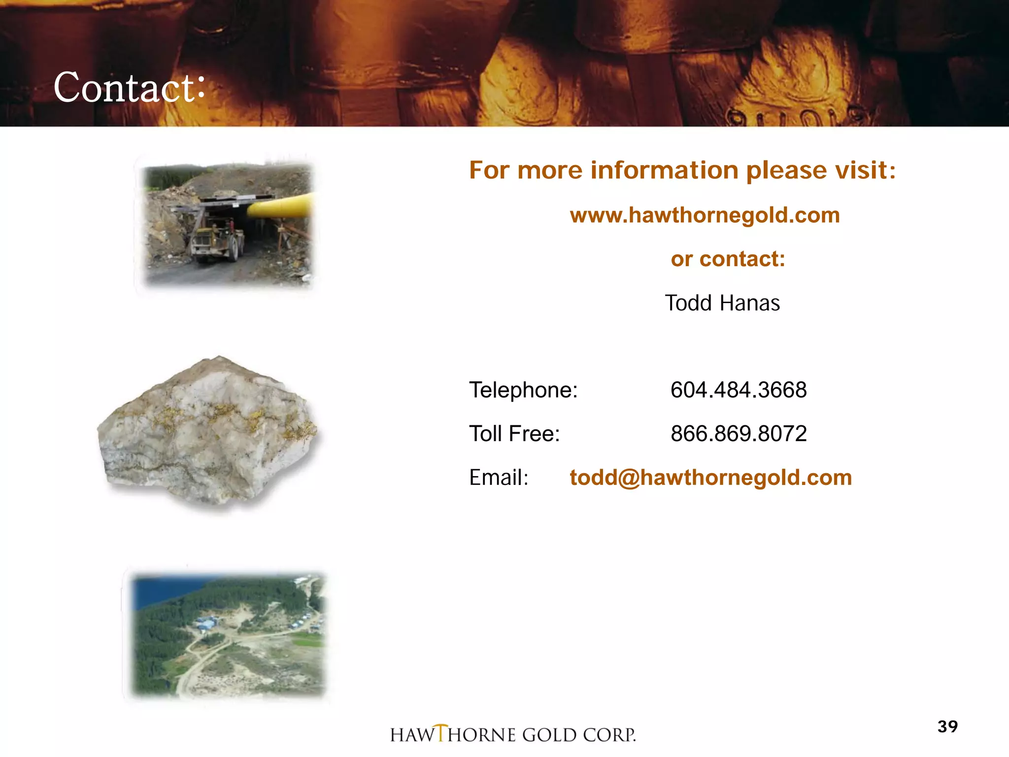Contact:
           For more information please visit:
                        www.hawthornegold.com
                               or contact:
                               Todd Hanas


           Telephone:          604.484.3668
           Toll Free:          866.869.8072
           Email:       todd@hawthornegold.com




                                                 39
 