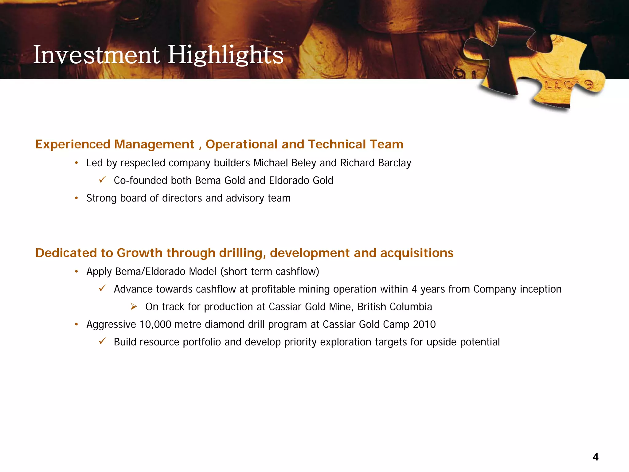 Investment Highlights


Experienced Management , Operational and Technical Team
      • Led by respected company builders Michael Beley and Richard Barclay
           Co-founded both Bema Gold and Eldorado Gold
      • Strong board of directors and advisory team




Dedicated to Growth through drilling, development and acquisitions
      • Apply Bema/Eldorado Model (short term cashflow)
           Advance towards cashflow at profitable mining operation within 4 years from Company inception
                  On track for production at Cassiar Gold Mine, British Columbia
      • Aggressive 10,000 metre diamond drill program at Cassiar Gold Camp 2010
           Build resource portfolio and develop priority exploration targets for upside potential




                                                                                                            4
 