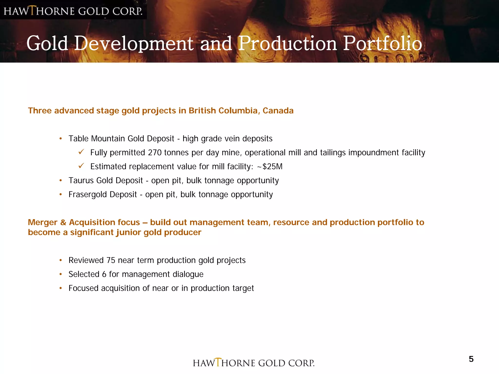 Gold Development and Production Portfolio


Three advanced stage gold projects in British Columbia, Canada


       • Table Mountain Gold Deposit - high grade vein deposits
             Fully permitted 270 tonnes per day mine, operational mill and tailings impoundment facility
             Estimated replacement value for mill facility: ~$25M
       • Taurus Gold Deposit - open pit, bulk tonnage opportunity
       • Frasergold Deposit - open pit, bulk tonnage opportunity


Merger & Acquisition focus – build out management team, resource and production portfolio to
become a significant junior gold producer


       • Reviewed 75 near term production gold projects
       • Selected 6 for management dialogue
       • Focused acquisition of near or in production target




                                                                                                            5
 