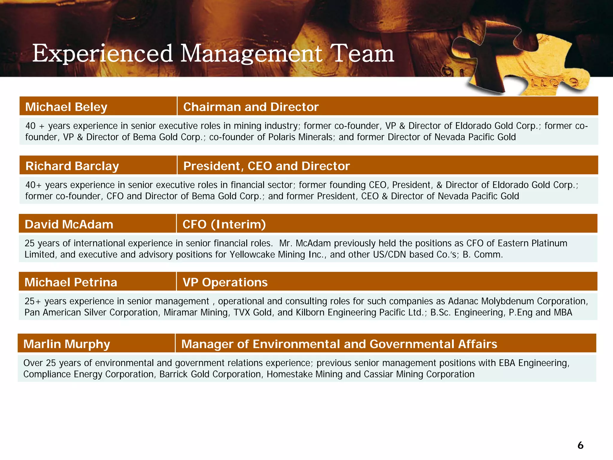 Experienced Management Team

Michael Beley                         Chairman and Director
40 + years experience in senior executive roles in mining industry; former co-founder, VP & Director of Eldorado Gold Corp.; former co-
founder, VP & Director of Bema Gold Corp.; co-founder of Polaris Minerals; and former Director of Nevada Pacific Gold


Richard Barclay                       President, CEO and Director
40+ years experience in senior executive roles in financial sector; former founding CEO, President, & Director of Eldorado Gold Corp.;
former co-founder, CFO and Director of Bema Gold Corp.; and former President, CEO & Director of Nevada Pacific Gold


David McAdam                          CFO (Interim)
25 years of international experience in senior financial roles. Mr. McAdam previously held the positions as CFO of Eastern Platinum
Limited, and executive and advisory positions for Yellowcake Mining Inc., and other US/CDN based Co.’s; B. Comm.


Michael Petrina                       VP Operations
25+ years experience in senior management , operational and consulting roles for such companies as Adanac Molybdenum Corporation,
Pan American Silver Corporation, Miramar Mining, TVX Gold, and Kilborn Engineering Pacific Ltd.; B.Sc. Engineering, P.Eng and MBA


Marlin Murphy                        Manager of Environmental and Governmental Affairs
Over 25 years of environmental and government relations experience; previous senior management positions with EBA Engineering,
Compliance Energy Corporation, Barrick Gold Corporation, Homestake Mining and Cassiar Mining Corporation




                                                                                                                                      6
 