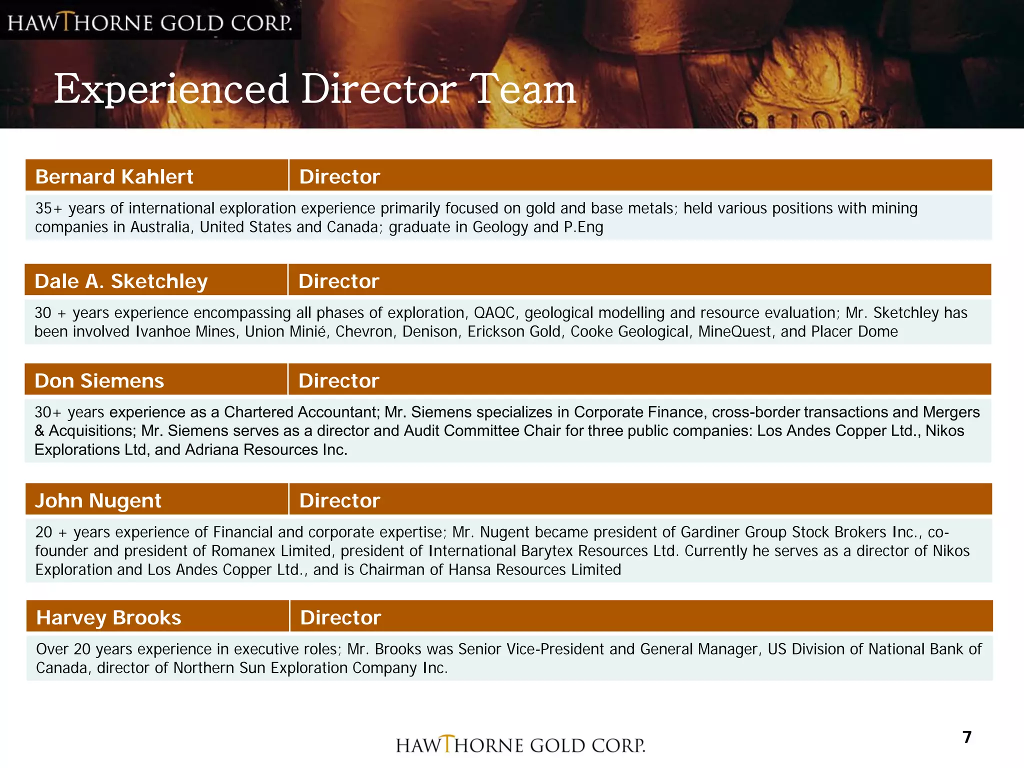 Experienced Director Team

Bernard Kahlert                      Director
35+ years of international exploration experience primarily focused on gold and base metals; held various positions with mining
companies in Australia, United States and Canada; graduate in Geology and P.Eng


Dale A. Sketchley                    Director
30 + years experience encompassing all phases of exploration, QAQC, geological modelling and resource evaluation; Mr. Sketchley has
been involved Ivanhoe Mines, Union Minié, Chevron, Denison, Erickson Gold, Cooke Geological, MineQuest, and Placer Dome


Don Siemens                          Director
30+ years experience as a Chartered Accountant; Mr. Siemens specializes in Corporate Finance, cross-border transactions and Mergers
& Acquisitions; Mr. Siemens serves as a director and Audit Committee Chair for three public companies: Los Andes Copper Ltd., Nikos
Explorations Ltd, and Adriana Resources Inc.


John Nugent                          Director
20 + years experience of Financial and corporate expertise; Mr. Nugent became president of Gardiner Group Stock Brokers Inc., co-
founder and president of Romanex Limited, president of International Barytex Resources Ltd. Currently he serves as a director of Nikos
Exploration and Los Andes Copper Ltd., and is Chairman of Hansa Resources Limited


Harvey Brooks                         Director
Over 20 years experience in executive roles; Mr. Brooks was Senior Vice-President and General Manager, US Division of National Bank of
Canada, director of Northern Sun Exploration Company Inc.



                                                                                                                                    7
 