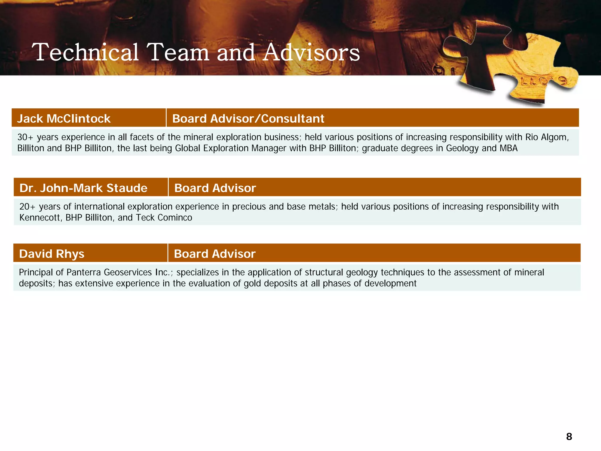 Technical Team and Advisors

Jack McClintock                        Board Advisor/Consultant
30+ years experience in all facets of the mineral exploration business; held various positions of increasing responsibility with Rio Algom,
Billiton and BHP Billiton, the last being Global Exploration Manager with BHP Billiton; graduate degrees in Geology and MBA



Dr. John-Mark Staude                   Board Advisor
20+ years of international exploration experience in precious and base metals; held various positions of increasing responsibility with
Kennecott, BHP Billiton, and Teck Cominco



David Rhys                             Board Advisor
Principal of Panterra Geoservices Inc.; specializes in the application of structural geology techniques to the assessment of mineral
deposits; has extensive experience in the evaluation of gold deposits at all phases of development




                                                                                                                                          8
 