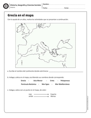 Historia, Geografía y Ciencias Sociales
Nombre:
Fecha: Curso:
Historia
www.recursosdocentes.cl
a. Escribe el nombre del continente donde está Grecia: _____________________________________
b. Indaga y ubica en el mapa, escribiendo sus nombres donde corresponda:
Grecia - Asia Menor - Creta - Peloponeso
Península Balcánica - Mar Egeo - Mar Mediterráneo
c. Indaga y ubica con un punto en el mapa, de color:
				rojo				 Esparta
				verde				 Atenas
Grecia en el mapa
Con la ayuda de un atlas, realiza las actividades que se presentan a continuación.
N
 
