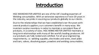 Introduction
HGC MANCHESTER LIMITED are one of the UK’s leading exporters of
Welding consumables. With an extensive experience of over 20 years in
the industry, we pride in sourcing our products globally to our clients.
Due to the relationships that we have established over the years with
several product suppliers, our customers benefit in many ways. We
maintain surplus inventory in order to maintain a consistent flow of
products, in a variety of sizes. HGC MANCHESTER LIMITED maintains a
long term relationships with many of the world’s leading producers. All
our products are fully tested and certified. For all your engineering
requirements, i.e. welding supplies, electrodes and wires, steel plate
and bars, valves, dissolving paper, powders and welding consumables.
 