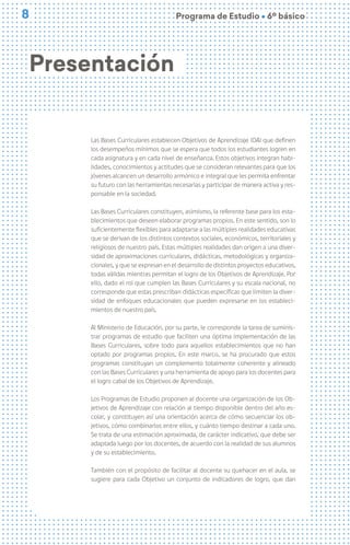 8
8 Programa de Estudio Ú 6º básico
Presentación
Las Bases Curriculares establecen Objetivos de Aprendizaje (OA) que definen
los desempeños mínimos que se espera que todos los estudiantes logren en
cada asignatura y en cada nivel de enseñanza. Estos objetivos integran habi-
lidades, conocimientos y actitudes que se consideran relevantes para que los
jóvenes alcancen un desarrollo armónico e integral que les permita enfrentar
su futuro con las herramientas necesarias y participar de manera activa y res-
ponsable en la sociedad.
Las Bases Curriculares constituyen, asimismo, la referente base para los esta-
blecimientos que deseen elaborar programas propios. En este sentido, son lo
suficientemente flexibles para adaptarse a las múltiples realidades educativas
que se derivan de los distintos contextos sociales, económicos, territoriales y
religiosos de nuestro país. Estas múltiples realidades dan origen a una diver-
sidad de aproximaciones curriculares, didácticas, metodológicas y organiza-
cionales, y que se expresan en el desarrollo de distintos proyectos educativos,
todas válidas mientras permitan el logro de los Objetivos de Aprendizaje. Por
ello, dado el rol que cumplen las Bases Curriculares y su escala nacional, no
corresponde que estas prescriban didácticas específicas que limiten la diver-
sidad de enfoques educacionales que pueden expresarse en los estableci-
mientos de nuestro país.
Al Ministerio de Educación, por su parte, le corresponde la tarea de suminis-
trar programas de estudio que faciliten una óptima implementación de las
Bases Curriculares, sobre todo para aquellos establecimientos que no han
optado por programas propios. En este marco, se ha procurado que estos
programas constituyan un complemento totalmente coherente y alineado
con las Bases Curriculares y una herramienta de apoyo para los docentes para
el logro cabal de los Objetivos de Aprendizaje.
Los Programas de Estudio proponen al docente una organización de los Ob-
jetivos de Aprendizaje con relación al tiempo disponible dentro del año es-
colar, y constituyen así una orientación acerca de cómo secuenciar los ob-
jetivos, cómo combinarlos entre ellos, y cuánto tiempo destinar a cada uno.
Se trata de una estimación aproximada, de carácter indicativo, que debe ser
adaptada luego por los docentes, de acuerdo con la realidad de sus alumnos
y de su establecimiento.
También con el propósito de facilitar al docente su quehacer en el aula, se
sugiere para cada Objetivo un conjunto de indicadores de logro, que dan
 