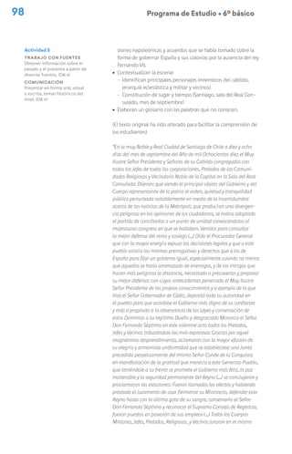 98 Programa de Estudio Ú 6º básico
siones napoleónicas y acuerdos que se había tomado sobre la
forma de gobernar España y sus colonias por la ausencia del rey
Fernando VII.
ú Contextualizan la escena:
− Identifican principales personajes (miembros del cabildo,
jerarquía eclesiástica y militar y vecinos)
− Constitución de lugar y tiempo (Santiago, sala del Real Con-
sulado, mes de septiembre)
ú Elaboran un glosario con las palabras que no conocen.
(El texto original ha sido alterado para facilitar la comprensión de
los estudiantes)
“En la muy Noble y Real Ciudad de Santiago de Chile a diez y ocho
días del mes de septiembre del Año de mil Ochocientos diez el Muy
Ilustre Señor Presidente y Señores de su Cabildo congregados con
todos los Jefes de todas las corporaciones, Prelados de las Comuni-
dades Religiosas y Vecindario Noble de la Capital en la Sala del Real
Consulado: Dijeron: que siendo el principal objeto del Gobierno y del
Cuerpo representante de la patria el orden, quietud y tranquilidad
pública perturbada notablemente en medio de la incertidumbre
acerca de las noticias de la Metrópoli, que producían una divergen-
cia peligrosa en las opiniones de los ciudadanos, se había adoptado
el partido de conciliarlas a un punto de unidad convocándolos al
majestuoso congreso en que se hallaban. Venidos para consultar
la mejor defensa del reino y sosiego (…) Oído el Procurador General
que con la mayor energía expuso las decisiones legales y que a este
pueblo asistía las mismas prerrogativas y derechos que a los de
España para fijar un gobierno igual, especialmente cuando no menos
que aquellos se halla amenazado de enemigos, y de las intrigas que
hacen más peligrosa la distancia, necesitado a precaverlas y preparar
su mejor defensa: con cuyos antecedentes penetrado el Muy Ilustre
Señor Presidente de los propios conocimientos y a ejemplo de lo que
hizo el Señor Gobernador de Cádiz, depositó toda su autoridad en
el pueblo para que acordase el Gobierno más digno de su confianza
y más a propósito a la observancia de las Leyes y conservación de
estos Dominios a su legítimo Dueño y desgraciado Monarca el Señor
Don Fernando Séptimo en este solemne acto todos los Prelados,
Jefes y Vecinos tributándole las más expresivas Gracias por aquel
magnánimo desprendimiento, aclamaron con la mayor efusión de
su alegría y armoniosa uniformidad que se estableciese una Junta
precedida perpetuamente del mismo Señor Conde de la Conquista
en manifestación de la gratitud que merecía a este Generoso Pueblo,
que teniéndole a su frente se promete el Gobierno más feliz, la paz
inalterable y la seguridad permanente del Reyno (…) se concluyeron y
proclamaron las elecciones: Fueron llamados los electos y habiendo
prestado el Juramento de usar fielmente su Ministerio, defender este
Reyno hasta con la última gota de su sangre, conservarlo al Señor
Don Fernando Séptimo y reconocer el Supremo Consejo de Regencia,
fueron puestos en posesión de sus empleos (…) Todos los Cuerpos
Militares, Jefes, Prelados, Religiosos, y Vecinos juraron en el mismo
Actividad 5
Trabajo con fuentes
Obtener información sobre el
pasado y el presente a partir de
diversas fuentes. (OA e)
Comunicación
Presentar en forma oral, visual
o escrita, temas históricos del
nivel. (OA n)
 
