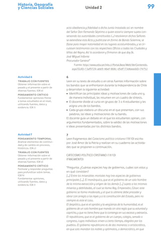 Historia, Geografía
y Ciencias Sociales 99
Unidad 2
acto obediencia y fidelidad a dicha Junta instalada así en nombre
del Señor Don Fernando Séptimo a quien estaría siempre sujeta con-
servando las autoridades constituidas (…) resolvieron dichos Señores
se extendiese esta Acta y publicase en forma de Bando Solemne, se
fijase para mayor notoriedad en los lugares acostumbrados, y se cir-
culasen testimonios con los respectivos Oficios a todas las Ciudades y
Villas del Reyno. Así lo acordaron y firmaron de que doy fe.
José Miguel Infante
Procurador General”
Fuente: http://www.educarchile.cl/Portal.Base/Web/VerContenido.
aspx?GUID=13af9724-abb9-46ef-868c-d5df173d6eee&ID=74752
6
Leen en su texto de estudio o en otras fuentes información sobre
los bandos que se enfrentaron durante la Independencia de Chile
y desarrollan la siguiente actividad:
ú Identifican las principales ideas y motivaciones de cada uno y,
de manera individual, las resumen en un cuadro de síntesis.
ú El docente divide al curso en grupos de 3 o 4 estudiantes y les
asigna uno de los bandos.
ú Cada grupo elabora un discurso en el que presentan, con sus
palabras, las ideas y motivaciones de su bando.
El docente guía un debate en el que los estudiantes opinan, con
argumentos fundamentados, sobre la validez de las motivaciones
e ideas presentadas por los distintos bandos.
7
Leen fragmentos del Catecismo político cristiano (1810) escrito
por José Amor de la Patria y realizan en su cuaderno las activida-
des que se proponen a continuación.
Catecismo político cristiano (1810)
(fragmento)
“Pregunta: ¿Cuántas especies hay de gobiernos, cuáles son estos y
en qué consisten?
[…] Entre los miserables mortales hay tres especies de gobiernos
principales […]. El monárquico, que es el gobierno de un solo hombre
de la misma extracción y origen de los demás […] sujeto a las mismas
miserias y debilidades, el cual se llama Rey, Emperador, César: este
gobierno se llama moderado, y el que lo obtiene debe proceder y
obrar con arreglo a las leyes y a la constitución del Estado, pero no
siempre es este el caso.
El despótico, que es el oprobio y la vergüenza de la humanidad, es el
gobierno de un solo hombre que manda sin otra regla que su voluntad y
capricho, y que no tiene freno que lo contenga en sus excesos y extravíos.
El republicano, que es el gobierno de un cuerpo, colegio, senado o
congreso, cuyos individuos sirven a cierto tiempo, elegidos por los
pueblos. El gobierno republicano es de dos maneras: o aristocrático,
en que solo mandan los nobles y optimatos, o democrático, en que
Actividad 6
Trabajo con fuentes
Obtener información sobre el
pasado y el presente a partir de
diversas fuentes. (OA e)
Pensamiento crítico
Fundamentar opiniones frente
a temas estudiados en el nivel,
utilizando fuentes, datos y
evidencia. (OA i)
Actividad 7
Pensamiento temporal
Analizar elementos de continui-
dad y de cambio en procesos,
históricos. (OA c)
Trabajo con fuentes
Obtener información sobre el
pasado y el presente a partir de
diversas fuentes. (OA e)
Pensamiento crítico
Formular y responder preguntas
para profundizar sobre temas.
(OA h)
Fundamentar opiniones,
utilizando fuentes, datos y
evidencia. (OA i)
 