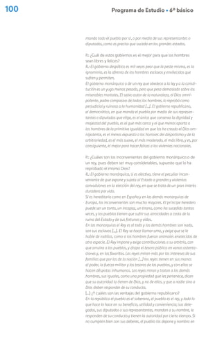 100 Programa de Estudio Ú 6º básico
manda todo el pueblo por sí, o por medio de sus representantes o
diputados, como es preciso que suceda en los grandes estados.
P.: ¿Cuál de estos gobiernos es el mejor para que los hombres
sean libres y felices?
R.: El gobierno despótico es mil veces peor que la peste misma, es la
ignominia, es la afrenta de los hombres esclavos y envilecidos que
sufren y permiten.
El gobierno monárquico o de un rey que obedece a la ley y a la consti-
tución es un yugo menos pesado, pero que pesa demasiado sobre los
miserables mortales. El sabio autor de la naturaleza, el Dios omni-
potente, padre compasivo de todos los hombres, lo reprobó como
perjudicial y ruinoso a la humanidad […]. El gobierno republicano,
el democrático, en que manda el pueblo por medio de sus represen-
tantes o diputados que elige, es el único que conserva la dignidad y
majestad del pueblo, es el que más cerca y el que menos aparta a
los hombres de la primitiva igualdad en que los ha creado el Dios om-
nipotente, es el menos expuesto a los horrores del despotismo y de la
arbitrariedad, es el más suave, el más moderado, el más libre, y es, por
consiguiente, el mejor para hacer felices a los vivientes nacionales.
P.: ¿Cuáles son los inconvenientes del gobierno monárquico o de
un rey, pues deben ser muy considerables, supuesto que lo ha
reprobado el mismo Dios?
R.: El gobierno monárquico, si es electivo, tiene el peculiar incon-
veniente de que expone y sujeta al Estado a grandes y violentas
convulsiones en la elección del rey, en que se trata de un gran interés
duradero por vida.
Si es hereditario como en España y en las demás monarquías de
Europa, los inconvenientes son mucho mayores. El príncipe heredero
puede ser un tonto, un incapaz, un tirano, como ha sucedido tantas
veces, y los pueblos tienen que sufrir sus atrocidades a costa de la
ruina del Estado y de sus fortunas y vidas.
En las monarquías el Rey es el todo y los demás hombres son nada,
son sus esclavos […]. El Rey se hace llamar amo, y exige que se le
hable de rodillas, como si los hombres fueran animales envilecidos de
otra especie. El Rey impone y exige contribuciones a su arbitrio, con
que arruina a los pueblos, y disipa el tesoro público en vanas ostenta-
ciones y, en los favoritos. Los reyes miran más por los intereses de sus
familias que por los de la nación […] los reyes tienen en sus manos
el poder, la fuerza militar y los tesoros de los pueblos, y con ellos se
hacen déspotas inhumanos. Los reyes miran y tratan a los demás
hombres, sus iguales, como una propiedad que les pertenece, dicen
que su autoridad la tienen de Dios, y no de ellos, y que a nadie sino a
Dios deben responder de su conducta.
[…] ¿Y cuáles son las ventajas del gobierno republicano?
En la república el pueblo es el soberano, el pueblo es el rey, y todo lo
que hace lo hace en su beneficio, utilidad y conveniencia; sus dele-
gados, sus diputados o sus representantes, mandan a su nombre, le
responden de su conducta y tienen la autoridad por cierto tiempo. Si
no cumplen bien con sus deberes, el pueblo los depone y nombra en
 