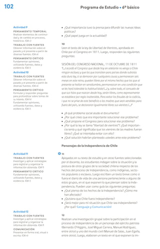 102 Programa de Estudio Ú 6º básico
Actividad 12
Trabajo con fuentes
Investigar y aplicar estrategias
para registrar y organizar la
información obtenida. (OA f)
Comunicación
Presentar en forma oral, visual o
escrita. (OA n)
ú ¿Qué importancia tuvo la prensa para difundir las nuevas ideas
políticas?
ú ¿Qué papel juega en la actualidad?
10
Leen el texto de la ley de Libertad de Vientres, aprobada en
Chile por el Congreso en 1811. Luego, responden las siguientes
preguntas:
Sesión del Congreso Nacional, 11 de octubre de 1811
“(…) acordó el Congreso que desde hoy en adelante no venga a Chile
ningún esclavo; y que los que transiten para países donde subsista
esta dura ley, si se demoran por cualquiera causa y permanecen seis
meses en este reino, queden libres por el mismo hecho; que los que al
presente se hallan en servidumbre, permanezcan en una condición que
se les hará tolerable la habitud (vida) (…) y, sobre todo, el consuelo de
que sus hijos que nazcan desde hoy, serán libres, como expresamente
se establece por regla inalterable. Para evitar los fraudes de la codicia,
i que no se prive de este beneficio a las madres que sean vendidas para
fuera del país, se declararon igualmente libres sus vientres (…)”
ú ¿A qué problema social alude el documento?
ú ¿Por qué crees que era importante solucionar ese problema?
ú ¿Qué propone el Congreso para solucionar ese problema?
ú ¿Por qué la ley se llama “libertad de vientres”? ¿Qué importan-
cia tenía y qué significaba que los vientres de las madres fueran
libres? ¿Qué se intentaba evitar con ello?
ú ¿Qué solución habrían planteado ustedes ante este problema?
Personajes de la Independencia de Chile
11
Apoyados en su texto de estudio y en otras fuentes seleccionadas
por el docente, los estudiantes indagan sobre la situación y la
postura de otros grupos de la sociedad chilena respecto de los
hechos del proceso de Independencia, como indígenas, secto-
res populares o esclavos. Luego escriben un texto breve como si
fuera el diario de vida de una persona perteneciente a alguno de
estos grupos, en el que exponen lo que piensan sobre la Inde-
pendencia. Pueden usar como guía las siguientes preguntas:
ú ¿Qué pienso de los hechos de la Independencia? ¿Cómo me
han afectado?
ú ¿Quisiera que Chile fuera independiente?
ú ¿Será mejor para mi situación que Chile sea independiente?
¿Por qué? (Lenguaje y Comunicación)
12
Realizan una investigación grupal sobre la participación en el
proceso de Independencia de un personaje del ejército patriota
(Bernardo O’Higgins, José Miguel Carrera, Manuel Rodríguez,
entre otros) y uno del mundo civil (Manuel de Salas, Juan Egaña,
entre otros). Luego, elaboran un texto en el que exponen la im-
Actividad 10
Trabajo con fuentes
Obtener información sobre el
pasado y el presente a partir de
diversas fuentes. (OA e)
Pensamiento crítico
Formular y responder preguntas
para profundizar sobre temas de
su interés. (OA h)
Fundamentar opiniones,
utilizando fuentes, datos y
evidencia. (OA i)
Actividad 11
Trabajo con fuentes
Investigar y aplicar estrategias
para registrar y organizar la
información obtenida. (OA f)
Pensamiento crítico
Fundamentar opiniones,
utilizando fuentes, datos y
evidencia. (OA i)
Actividad 9
Pensamiento temporal
Analizar elementos de continui-
dad y de cambio en procesos,
históricos. (OA c)
Trabajo con fuentes
Obtener información sobre el
pasado y el presente a partir de
diversas fuentes. (OA e)
Pensamiento crítico
Fundamentar opiniones,
utilizando fuentes, datos y
evidencia. (OA i)
 