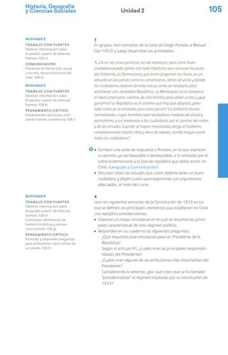 Historia, Geografía
y Ciencias Sociales 105
Unidad 2
3
En grupos, leen extractos de la carta de Diego Portales a Manuel
Cea (1822) y luego desarrollan las actividades.
“(…) A mí las cosas políticas no me interesan, pero como buen
ciudadano puedo opinar con toda libertad y aún censurar los actos
del Gobierno. La Democracia, que tanto pregonan los ilusos, es un
absurdo en los países como los americanos, llenos de vicios y donde
los ciudadanos carecen de toda virtud, como es necesario para
establecer una verdadera República. La Monarquía no es tampoco
el ideal americano: salimos de una terrible para volver a otra y ¿qué
ganamos? La República es el sistema que hay que adoptar; ¿pero
sabe cómo yo la entiendo para estos países? Un Gobierno fuerte,
centralizador, cuyos hombres sean verdaderos modelos de virtud y
patriotismo, y así enderezar a los ciudadanos por el camino del orden
y de las virtudes. Cuando se hayan moralizado, venga el Gobierno
completamente liberal, libre y lleno de ideales, donde tengan parte
todos los ciudadanos”.
ú Escriben una carta de respuesta a Portales, en la que expresen
su opinión, ya sea favorable o desfavorable, a lo señalado por él
sobre la democracia y el tipo de república que debía existir en
Chile. (Lenguaje y Comunicación)
ú Discuten sobre las virtudes que creen debería tener un buen
ciudadano y eligen cuatro para exponerlas con argumentos
adecuados, al resto del curso.
4
Leen los siguientes extractos de la Constitución de 1833 en los
que se definen los principales elementos que establecen en Chile
una república presidencialista.
ú Elaboran un mapa conceptual en el cual se resuman las princi-
pales características de este régimen político.
ú Responden en su cuaderno las siguientes preguntas:
− ¿Qué requisitos eran necesarios para ser Presidente de la
República?
− Según el artículo 81, ¿cuáles eran las principales responsabi-
lidades del Presidente?
− ¿Cuáles eran algunas de las atribuciones más importantes del
Presidente?
− Considerando lo anterior, ¿por qué crees que se ha llamado
“presidencialista” al régimen instituido por la constitución de
1833?
Actividad 2
Trabajo con fuentes
Obtener información sobre
el pasado a partir de diversas
fuentes. (OA e)
Comunicación
Presentar en forma oral, visual
o escrita, temas históricos del
nivel. (OA n)
Actividad 3
Trabajo con fuentes
Obtener información sobre
el pasado a partir de diversas
fuentes. (OA e)
Pensamiento crítico
Fundamentar opiniones, utili-
zando fuentes y evidencia. (OA i)
Actividad 4
Trabajo con fuentes
Obtener información sobre
el pasado a partir de diversas
fuentes. (OA e)
Contrastar información de
fuentes históricas y extraer
conclusiones. (OA g)
Pensamiento crítico
Formular y responder preguntas
para profundizar sobre temas de
su interés. (OA h)
 