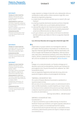 Historia, Geografía
y Ciencias Sociales 107
Unidad 2
Luego, exponen su trabajo al resto del curso, destacando cómo va
cambiando el orden político chileno durante el siglo XIX, consi-
derando las siguientes preguntas:
ú ¿Cuáles fueron los primeros partidos que se crearon? ¿Por qué
motivos?
ú ¿Cuál fue el partido dominante durante la primera mitad del
siglo XIX? ¿Cuáles eran sus principales planteamientos?
ú ¿Qué partido adquirió más importancia durante la segunda
mitad del siglo XIX? ¿Cuáles eran sus principales propuestas?
¿Cuál era la diferencia entre las ideas de ambos?
ú ¿En qué contexto o por qué motivo se formaron los distintos
partidos políticos que había en Chile en la segunda mitad del
siglo XIX?
Las reformas liberales de la segunda mitad del siglo XIX
6
Organizados en grupos realizan una investigación sobre las
principales reformas políticas impulsadas por los liberales en la
segunda mitad del siglo XIX (ejemplo: reformas destinadas a dis-
minuir el poder del Presidente de la República, reformas electo-
rales, leyes laicas, libertad de enseñanza, entre otros). Realizan un
tríptico, afiche o presentación PowerPoint para presentar al resto
del curso los resultados de su investigación. (Artes Visuales)
7
Indagan, en su texto de estudio o en fuentes entregas por el
docente, acerca de los antecedentes y hechos que motivaron la
promulgación de la “Ley de Inhumación de cadáveres” de 1883
(cementerios laicos).
Leen los siguientes fragmentos del texto de la Ley y de la res-
puesta de la Iglesia católica a la promulgación de esta ley:
“Santiago, 2 de Agosto de 1883.
Por cuanto el Congreso Nacional ha prestado su aprobación al
siguiente proyecto de ley:
Artículo único. En los cementerios sujetos a la administración del Es-
tado o las Municipalidades, no podrá impedirse, por ningún motivo,
la inhumación de los cadáveres de las personas que hayan adquirido
o adquieran sepulturas particulares o de familia, ni la inhumación de
los pobres de solemnidad (…)
Domingo Santa María.- J.M. Balmaceda.”
Santiago, 6 de Agosto de 1883.
Considerando (…):
2°. Que los cementerios a que se refiere esta ley, en virtud de la
bendición litúrgica que recibieron, son lugares sagrados, dedicados al
culto divino y sujetos a la autoridad espiritual de la Iglesia;
3°. Que de hecho ésta ha ejercido hasta aquí su autoridad en dichos
cementerios, determinando quienes eran dignos o indignos de sepul-
tura eclesiástica (…);
Actividad 6
Trabajo con fuentes
Investigar y aplicar estrategias
para registrar y organizar la
información obtenida. (OA f)
Comunicación
Presentar en forma oral, visual
o escrita, temas históricos del
nivel. (OA n)
Actividad 7
Trabajo con fuentes
Obtener información sobre
el pasado a partir de diversas
fuentes. (OA e)
Investigar y aplicar estrategias
para registrar y organizar la
información obtenida. (OA f)
Pensamiento crítico
Formular y responder preguntas
para profundizar sobre temas de
su interés. (OA h)
Fundamentar opiniones, uti-
lizando fuentes, y evidencia.
(OA i)
Comunicación
Presentar en forma oral, visual
o escrita, temas históricos del
nivel. (OA n)
Actividad 5
Trabajo con fuentes
Obtener información sobre
el pasado a partir de diversas
fuentes. (OA e)
Pensamiento crítico
Formular y responder preguntas
para profundizar sobre temas de
su interés. (OA h)
Explicar múltiples causas de un
proceso histórico. (OA l)
Comunicación
Presentar en forma oral, visual
o escrita, temas históricos del
nivel. (OA n)
 