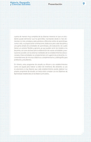 9
9
Historia, Geografía
y Ciencias Sociales Presentación
cuenta de manera muy completa de las diversas maneras en que un estu-
diante puede demostrar que ha aprendido, transitando desde lo más ele-
mental a lo más complejo y adecuándose a diferentes estilos de aprendizaje.
Junto a ello, se proporcionan orientaciones didácticas para cada disciplina y
una gama amplia de actividades de aprendizaje y de evaluación, las cuales
tienen un carácter flexible y general, ya que pueden servir de modelo a los
docentes, así como de base para la elaboración de nuevas actividades y eva-
luaciones acordes con las diversas realidades de los establecimientos educa-
cionales. Estas actividades se complementan con sugerencias al docente, re-
comendaciones de recursos didácticos complementarios y bibliografía para
profesores y estudiantes.
En síntesis, estos programas de estudio se ofrecen a los establecimientos
como una ayuda para realizar su labor de enseñanza. No obstante, su uso
es voluntario; la ley dispone que cada establecimiento pueda elaborar sus
propios programas de estudio, en tanto estos cumplan con los Objetivos de
Aprendizaje establecidos en las Bases Curriculares.
 