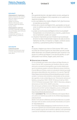 Historia, Geografía
y Ciencias Sociales 109
Unidad 2
9
Con ayuda del docente o de algún adulto cercano, averiguan la
función actual del Registro Civil y responden en el cuaderno las
siguientes preguntas:
ú ¿Con qué objetivo fue creado el Registro Civil? ¿Qué funciones
se esperaba que asumiera?
ú Antes de la creación del Registro Civil, ¿qué pasaba con las per-
sonas no católicas que querían casarse o registrar el nacimiento
de un hijo?
ú ¿Cuáles son las funciones del Registro Civil en la actualidad?
Comparándolo con el momento de su creación, ¿cuáles funcio-
nes se mantienen? ¿Cuáles son nuevas?
ú ¿Te parece importante que sea el Estado el que se preocupe
de tener los datos fundamentales respecto de cada uno de los
habitantes de Chile, sin importar su religión, condición social o
económica, o pensamiento político? Fundamenta.
10
En grupos, imaginan que viven en Chile durante 1891, sema-
nas antes de iniciarse la guerra civil. Para evitar que esto suceda
deben desarrollar una campaña publicitaria para convencer a los
grupos en conflicto que lleguen a una solución pacífica. La cam-
paña puede incluir afiches, slogans, spots, entre otros.
! Observaciones al docente:
En las actividades que tratan sobre la figura de Diego Portales y la
Guerra Civil de 1891, se presentan dos temáticas sobre las cuales
existe gran controversia historiográfica y que resultan ideales para
que los estudiantes puedan contrastar diferentes visiones históricas.
El portal Memoria Chilena, cuenta con abundante material que puede
descargarse desde diferentes sitios temáticos. En la sección “Siglo XIX”
(http://www.memoriachilena.cl/historia/republicano.asp) se puede
acceder a numerosos sitios temáticos, relacionados con las activida-
des sugeridas en esta unidad. Algunos son: “Colonización alemana en
Valdivia y Llanquihue (1850-1910)”, “El Ferrocarril del Sur (1855-
1913)”, “El Partido Conservador (1823-1891)”, “Elecciones, sufragio y
democracia en Chile (1810-2005)”, entre otros.
Otro sitio de gran utilidad es el de la “Biblioteca Fundamentos de la
Construcción de Chile” contiene infografías y acceso a bibliografía
relevante sobre el período. Puede accederse a través del link:
http://www.bibliotecafundamentos.cl/
Para la actividad n° 8, el sitio de la Biblioteca del Congreso Nacio-
nal cuenta con material que puede ser de utilidad: http://www.bcn.
cl/ecivica/mcivil
Desde el sitio web de la Biblioteca del Congreso Nacional, se pueden
descargar todos los textos constitucionales relacionados con el perío-
do: http://www.bcn.cl
En el sitio http://www.catalogouce.cl puede encontrarse una serie
de recursos digitales que el docente puede utilizar para presentar de
forma novedosa algunas de las temáticas referidas a este aprendizaje
o ejercitar las habilidades asociadas a este. Dentro de estos recursos
Actividad 9
Pensamiento temporal
Analizar elementos de continui-
dad y de cambio en procesos,
históricos. (OA c)
Trabajo con fuentes
Obtener información sobre
el pasado a partir de diversas
fuentes. (OA e)
Pensamiento crítico
Formular y responder preguntas
para profundizar sobre temas de
su interés. (OA h)
Fundamentar opiniones, uti-
lizando fuentes, y evidencia.
(OA i)
Actividad 10
Comunicación
Presentar en forma oral, visual
o escrita, temas históricos del
nivel. (OA n)
 