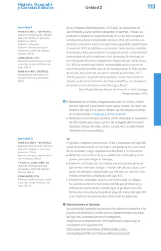 Historia, Geografía
y Ciencias Sociales 113
Unidad 2
día y se llegaba a Rancagua a las 10:30 A.M. Los agricultores de
San Fernando y Curicó debían transportar, en carretas o mulas, sus
productos a Valparaíso. Los productos de más al sur eran enviados a
Constitución y de allí transportados en barco. Pero esto era caro e in-
eficiente, lo que tenía sujeto a los agricultores a pérdidas significativas.
En enero de 1855 se establece un servicio de coches entre las ciudades
de Santiago y Talca que empleaba “carruajes firmes de cuatro asientos”,
demorándose dos días y medio en cubrir el trayecto. Sin embargo, no
eran del agrado de muchos pasajeros los largos viajes en coches al sur…
En 1855, el ministro del interior recomendaba la construcción de
otra línea de ferrocarriles, esta vez de Santiago al sur. El 9 de octubre
de ese año, poco antes de una severa recesión económica (1857-
1861), y gracias a la gestión del empresario minero José Tomás Ur-
meneta, se formó la Compañía del Ferrocarril del Sur con el objetivo
de tender una vía ferroviaria entre Santiago y Talca.”
María Piedad Alliende. Historia del Ferrocarril en Chile. Santiago:
Pehuén editores, 1993.
ú Basándose en el relato, imaginan que viven en Chile a media-
dos del siglo XIX y que deben viajar a otra ciudad. Escriben una
bitácora de viaje en la cual se reflejen las dificultades descritas
en el documento. (Lenguaje y Comunicación)
ú Redactan un escrito que explique cómo creen que se superaron
las dificultades para viajar a partir de la llegada del ferrocarril
(Ejemplo: tiempo de viaje, costos, cargas, etc.), estableciendo
relaciones con la actualidad.
10
En grupos, imaginan que viven en Chile a mediados del siglo XIX
y que necesitan enviar un mensaje a una persona que vive fuera
de su localidad. Luego, realizan las actividades a continuación:
ú Redactan un escrito en el que señalen los medios de que dis-
ponen para hacer llegar el mensaje.
ú Elaboran un listado con los medios que existen actualmente
para enviar mensajes a larga o mediana distancia. Luego, com-
paran las ventajas y desventajas que existen con relación a los
medios existentes a mediados del siglo XIX.
ú Finalmente, investigan qué es y cómo funciona un telégra-
fo, cuándo comenzó a funcionar en Chile por primera vez y
reflexionan acerca de los cambios que se produjeron en las
formas de comunicarse durante la segunda mitad del siglo XIX
y sus implicancias para la vida cotidiana de las personas.
! Observaciones al docente:
Las actividades sugeridas buscan que el estudiante se aproxime a los
procesos de desarrollo y cambio cultural experimentados a lo largo
del siglo XIX, utilizando fuentes e investigando.
Imágenes de ilustraciones del científico francés Claudio Gay, se
encuentran en el siguiente link:
http://www.memoriachilena.cl/temas/index.asp?id_
ut=claudiogay(1800-1873)pionerodelacienciaenchile
Actividad 9
Pensamiento temporal
Analizar elementos de continui-
dad y de cambio en procesos,
históricos. (OA c)
Trabajo con fuentes
Obtener información sobre
el pasado a partir de diversas
fuentes. (OA e)
Comunicación
Presentar en forma oral, visual
o escrita, temas históricos del
nivel. (OA n)
Pensamiento crítico
Fundamentar opiniones, uti-
lizando fuentes, y evidencia.
(OA i)
Actividad 10
Pensamiento temporal
Analizar elementos de continui-
dad y de cambio en procesos,
históricos. (OA c)
Aplicar conceptos relacionados
con el tiempo. (OA b)
Trabajo con fuentes
Obtener información sobre
el pasado a partir de diversas
fuentes. (OA e)
Comunicación
Presentar en forma oral, visual
o escrita, temas históricos del
nivel. (OA n)
 