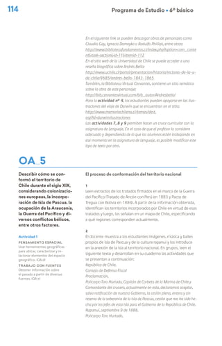 114 Programa de Estudio Ú 6º básico
OA 5
Describir cómo se con-
formó el territorio de
Chile durante el siglo XIX,
considerando colonizacio-
nes europeas, la incorpo-
ración de Isla de Pascua, la
ocupación de la Araucanía,
la Guerra del Pacífico y di-
versos conflictos bélicos,
entre otros factores.
En el siguiente link se pueden descargar obras de personajes como
Claudio Gay, Ignacio Domeyko o Rodulfo Phillipi, entre otros:
http://www.bibliotecafundamentos.cl/index.php?option=com_conte
nt&task=section&id=11&Itemid=112
En el sitio web de la Universidad de Chile se puede acceder a una
reseña biográfica sobre Andrés Bello:
http://www.uchile.cl/portal/presentacion/historia/rectores-de-la-u-
de-chile/4685/andres-bello-1843-1865
También, la Biblioteca Virtual Cervantes, contiene un sitio temático
sobre la obra de este personaje:
http://bib.cervantesvirtual.com/bib_autor/Andresbello/
Para la actividad n° 4, los estudiantes pueden apoyarse en las ilus-
traciones del viaje de Darwin que se encuentran en el sitio:
http://www.memoriachilena.cl/temas/dest.
asp?id=darwimilustraciones
Las actividades 7, 8 y 9 permiten hacer un cruce curricular con la
asignatura de Lenguaje. En el caso de que el profesor lo considere
adecuado y dependiendo de lo que los alumnos estén trabajando en
ese momento en la asignatura de Lenguaje, es posible modificar este
tipo de texto por otro.
El proceso de conformación del territorio nacional
1
Leen extractos de los tratados firmados en el marco de la Guerra
del Pacífico (Tratado de Ancón con Perú en 1883 y Pacto de
Tregua con Bolivia en 1884). A partir de la información obtenida,
identifican los territorios incorporados por Chile en virtud de esos
tratados y luego, los señalan en un mapa de Chile, especificando
a qué regiones corresponden actualmente.
2
El docente muestra a los estudiantes imágenes, música y bailes
propios de isla de Pascua y de la cultura rapanui y los introduce
en la anexión de la isla al territorio nacional. En grupos, leen el
siguiente texto y desarrollan en su cuaderno las actividades que
se presentan a continuación:
República de Chile.
Consejo de Defensa Fiscal
Proclamación.
Policarpo Toro Hurtado, Capitán de Corbeta de la Marina de Chile y
Comandante del crucero, actualmente en esta, declaramos aceptar,
salvo ratificación de nuestro Gobierno, la cesión plena, entera y sin
reserva de la soberanía de la isla de Pascua, cesión que nos ha sido he-
cha por los jefes de esta isla para el Gobierno de la República de Chile.
Rapanuí, septiembre 9 de 1888.
Policarpo Toro Hurtado.
Actividad 1
Pensamiento espacial
Usar herramientas geográficas
para ubicar, caracterizar y re-
lacionar elementos del espacio
geográfico. (OA d)
Trabajo con fuentes
Obtener información sobre
el pasado a partir de diversas
fuentes. (OA e)
 
