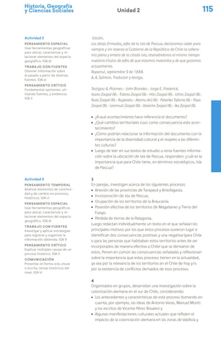 Historia, Geografía
y Ciencias Sociales 115
Unidad 2
Cesión.
Los abajo firmados, jefes de la isla de Pascua, declaramos ceder para
siempre y sin reserva al Gobierno de la República de Chile la sobera-
nía plena y entera de la citada isla, reservándonos al mismo tiempo
nuestros títulos de jefes de que estamos investidos y de que gozamos
actualmente.
Rapanuí, septiembre 9 de 1888.
A. A. Salmon. Traductor y testigo.
Testigos: A. Plotmer.- John Brander.- Jorge E. Frederick.
Ioano Zoopal (X).- Totena Zoopal (X).- Hito Zoopal (X).- Utino Zoopal (X).-
Ruta Zoopal (X).- Rupereto.- Atamu Arü (X).- Peteriko Taforna (X).- Pava
Zoopal (X).- Leremuti Zoopal (X).- Vareche Zoopal (X).- Ika Zoopal (X).
ú ¿A qué acontecimiento hace referencia el documento?
ú ¿Qué cambios territoriales tuvo como consecuencia este acon-
tecimiento?
ú ¿Cómo podrían relacionar la información del documento con la
importancia de la diversidad cultural y el respeto a las diferen-
tes culturas?
ú Luego de leer en sus textos de estudio u otras fuentes informa-
ción sobre la ubicación de isla de Pascua, responden: ¿cuál es la
importancia que para Chile tiene, en términos estratégicos, Isla
de Pascua?
3
En parejas, investigan acerca de los siguientes procesos:
ú Anexión de las provincias de Tarapacá y Antofagasta.
ú Incorporación de isla de Pascua.
ú Ocupación de los territorios de la Araucanía.
ú Posesión efectiva de los territorios de Magallanes y Tierra del
Fuego.
ú Pérdida de tierras de la Patagonia.
Luego redactan individualmente un texto en el que señalan los
principales motivos por los que estos procesos tuvieron lugar e
identifican dos consecuencias positivas y una negativa (para Chile
o para las personas que habitaban estos territorios antes de ser
incorporados de manera efectiva a Chile) que se derivaron de
estos. Ponen en común las consecuencias señaladas y reflexionan
sobre la importancia que estos procesos tienen en la actualidad,
ya sea por la relevancia de los territorios en el Chile de hoy y/o
por la existencia de conflictos derivados de esos procesos.
4
Organizados en grupos, desarrollan una investigación sobre la
colonización alemana en el sur de Chile, considerando:
ú Los antecedentes y características de este proceso (tomando en
cuenta, por ejemplo, las ideas de Antonio Varas, Manuel Montt
y los escritos de Vicente Pérez Rosales) y
ú Algunas manifestaciones culturales actuales que reflejen el
impacto de la colonización alemana en las zonas de Valdivia y
Actividad 2
Pensamiento espacial
Usar herramientas geográficas
para ubicar, caracterizar y re-
lacionar elementos del espacio
geográfico. (OA d)
Trabajo con fuentes
Obtener información sobre
el pasado a partir de diversas
fuentes. (OA e)
Pensamiento crítico
Fundamentar opiniones, uti-
lizando fuentes, y evidencia.
(OA i)
Actividad 3
Pensamiento temporal
Analizar elementos de continui-
dad y de cambio en procesos,
históricos. (OA c)
Pensamiento espacial
Usar herramientas geográficas
para ubicar, caracterizar y re-
lacionar elementos del espacio
geográfico. (OA d)
Trabajo con fuentes
Investigar y aplicar estrategias
para registrar y organizar la
información obtenida. (OA f)
Pensamiento crítico
Explicar múltiples causas de un
proceso histórico. (OA l)
Comunicación
Presentar en forma oral, visual
o escrita, temas históricos del
nivel. (OA n)
 