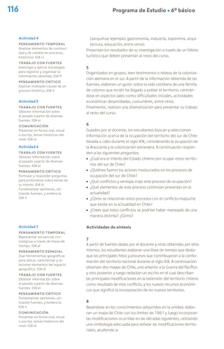 116 Programa de Estudio Ú 6º básico
Llanquihue (ejemplo: gastronomía, industria, toponimia, arqui-
tectura, educación, entre otros).
Presentan los resultados de su investigación a través de un folleto
turístico que deben presentan al resto del curso.
5
Organizados en grupos, leen testimonios o relatos de la coloniza-
ción alemana en el sur. A partir de la información obtenida de las
fuentes, elaboran un guión sobre la vida cotidiana de una familia
de colonos que recién ha llegado a poblar el territorio, centrán-
dose en aspectos tales como: dificultades iniciales, actividades
económicas desarrolladas, costumbres, entre otros.
Finalmente, realizan una dramatización para presentar su trabajo
al resto del curso.
6
Guiados por el docente, los estudiantes buscan y seleccionan
información acerca de la ocupación del territorio del sur de Chile
llevada a cabo durante el siglo XIX, considerando la ocupación de
la Araucanía y la colonización extranjera. A continuación respon-
den a las siguientes preguntas:
ú ¿Cuál era el interés del Estado chileno por ocupar estos territo-
rios del sur de Chile?
ú ¿Quiénes fueron los actores involucrados en los procesos de
ocupación del sur de Chile?
ú ¿Qué conflictos y ventajas trajo este proceso de ocupación?
ú ¿Qué elementos de este proceso continúan presentes en la
actualidad?
ú ¿Cómo se relacionan estos procesos con el conflicto mapuche
que existe en la actualidad en Chile?
ú ¿Crees que estos conflictos se podrían haber manejado de una
manera distinta? ¿Cómo?
Actividades de síntesis
7
A partir de fuentes dadas por el docente y otras obtenidas por ellos
mismos, los estudiantes elaboran una línea de tiempo que desta-
que los principales hitos y procesos que contribuyeron a la confor-
mación del territorio nacional durante el siglo XIX. A continuación
observan dos mapas de Chile, uno anterior a la Guerra del Pacífico
y otro posterior y luego redactan un escrito en el cual describan
las principales modificaciones en la extensión del territorio chileno
como resultado de este conflicto, y los nuevos recursos económi-
cos que significó la incorporación de los nuevos territorios.
8
Basándose en los conocimientos adquiridos en la unidad, elabo-
ran un mapa de Chile con los límites de 1861 y luego incorporan
las modificaciones ocurridas en las décadas siguientes, utilizando
una simbología adecuada para señalar las modificaciones territo-
riales, aludiendo a:
Actividad 4
Pensamiento temporal
Analizar elementos de continui-
dad y de cambio en procesos,
históricos. (OA c)
Trabajo con fuentes
Investigar y aplicar estrategias
para registrar y organizar la
información obtenida. (OA f)
Pensamiento crítico
Explicar múltiples causas de un
proceso histórico. (OA l)
Actividad 5
Trabajo con fuentes
Obtener información sobre
el pasado a partir de diversas
fuentes. (OA e)
Comunicación
Presentar en forma oral, visual
o escrita, temas históricos del
nivel. (OA n)
Actividad 6
Trabajo con fuentes
Obtener información sobre
el pasado a partir de diversas
fuentes. (OA e)
Pensamiento crítico
Formular y responder preguntas
para profundizar sobre temas de
su interés. (OA h)
Fundamentar opiniones, uti-
lizando fuentes, y evidencia.
(OA i)
Actividad 7
Pensamiento temporal
Representar secuencias cro-
nológicas a través de líneas de
tiempo. (OA a)
Pensamiento espacial
Usar herramientas geográficas
para ubicar, caracterizar y re-
lacionar elementos del espacio
geográfico. (OA d)
Trabajo con fuentes
Obtener información sobre
el pasado a partir de diversas
fuentes. (OA e)
Pensamiento crítico
Fundamentar opiniones, uti-
lizando fuentes, y evidencia.
(OA i)
Comunicación
Presentar en forma oral, visual
o escrita, temas históricos del
nivel. (OA n)
 