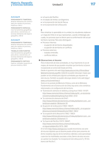 Historia, Geografía
y Ciencias Sociales 117
Unidad 2
ú la Guerra del Pacífico
ú el tratado de límites con Argentina
ú la incorporación de Isla de Pascua
ú la incorporación de la Araucanía
9
Para sintetizar lo aprendido en la unidad, los estudiantes elaboran
un mapa de Chile en el que representan, usando simbología ade-
cuada, los procesos que se dieron para la conformación del actual
territorio nacional. Para esto distinguen:
ú Procesos internos:
- ocupación de territorios despoblados
- ocupación de territorios en conflicto
ú Procesos externos:
- tratados limítrofes
- conflictos bélicos
! Observaciones al docente:
Para el desarrollo de estas actividades, es muy importante el uso de
mapas, de manera de que puedan visualizar qué territorios se fueron
incorporando al control del Estado de Chile.
Desde el siguiente sitio web http://www.educarchile.cl/Portal.Base/
Web/verContenido.aspx?ID=130639 se pueden descargar mapas que
pueden ser de utilidad para algunas actividades que requieren de
este recurso. También se pueden descargar desde el sitio web http://
www.curriculumenlinea.cl
Tanto en los portales de Memoria Chilena, como de la Biblioteca
Fundamentos de la Construcción de Chile, hay varios sitios temáticos
relacionados a la configuración del territorio.
ú “Colonización alemana en Valdivia y Llanquihue (1850-1910)”:
http://www.memoriachilena.cl/temas/index.asp?id_ut=lacoloniza
cionalemanadevaldiviayllanquihue:1850-1910
ú “La colonización alemana de Chile”:
http://www.bibliotecafundamentos.cl/index.php?option=com_con
tent&task=view&id=18&Itemid=78
ú Ocupación de la Araucanía (1860-1883)”:
http://www.memoriachilena.cl/temas/index.asp?id_ut=ocupacion
delaaraucaniaenelchilerepublicano(1860-1883)
ú “La ocupación de la Araucanía (1862-1882):
http://www.bibliotecafundamentos.cl/index.php?option=com_con
tent&task=view&id=25&Itemid=73
ú “La Guerra del Pacífico (1879-1884)”:
http://www.memoriachilena.cl/temas/index.asp?id_
ut=laguerradelpacifico1879-1881
En el sitio http://www.catalogouce.cl puede encontrarse una serie
de recursos digitales que el docente puede utilizar para presentar de
forma novedosa algunas de las temáticas referidas a este aprendizaje
o ejercitar las habilidades asociadas a éste. Dentro de estos recursos
se cuentan los titulados “La incorporación de la Araucanía” y “El Oro
blanco del Pacífico”.
Actividad 8
Pensamiento temporal
Analizar elementos de continui-
dad y de cambio en procesos,
históricos. (OA c)
Pensamiento espacial
Usar herramientas geográficas
para ubicar, caracterizar y re-
lacionar elementos del espacio
geográfico. (OA d)
Actividad 9
Pensamiento temporal
Analizar elementos de continui-
dad y de cambio en procesos,
históricos. (OA c)
Trabajo con fuentes
Usar herramientas geográficas
para ubicar, caracterizar y re-
lacionar elementos del espacio
geográfico. (OA d)
Pensamiento crítico
Explicar múltiples causas de un
proceso histórico. (OA l)
 