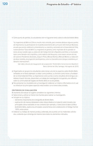 120
120 Programa de Estudio Ú 6º básico
1 Como punto de partida, los estudiantes leen el siguiente texto sobre la vida de Andrés Bello:
“La trayectoria de Bello en Chile es mucho más conocida, pero conviene destacar algunos puntos
de importancia. Su participación en el perfeccionamiento del currículum del Instituto Nacional,
escuela que pronto celebrará su bicentenario; su creación y rectorado de la Universidad de Chile,
nuestra famosa “Casa de Bello”; su magisterio en general, como inspirador de los grandes ta-
lentos de ese notable siglo; su redacción del Código Civil de la República de Chile; su incansable
labor como Senador de la república, como redactor del Araucano, como asesor cercano de tres
de nuestros Presidentes decenales, Joaquín Prieto, Manuel Bulnes y Manuel Montt; su redacción
de obras notables, de proyección panhispánica, como La Gramática de la lengua castellana y el
Derecho internacional”.
Iván Jaksic, discurso de inauguración de la exposición: “Andrés Bello: Humanista de la República”.
Banco Central de Chile, Santiago, 4 de agosto de 2010.
2 Organizados en grupos los estudiantes seleccionan uno de los aspectos sobre Andrés Bello
señalados en el texto (ejemplo: su labor como profesor, su función como rector y fundador
de la Universidad de Chile, su importancia como jurista o como estudioso de la lengua cas-
tellana). A partir de este, desarrollan un trabajo de investigación incluyendo una reflexión
sobre la continuidad del legado de Andrés Bello en la actualidad.
3 Para presentar los resultados de su investigación elaboran un tríptico informativo en el cual
se sinteticen los principales aspectos relacionados con el tema seleccionado.
Criterios de evaluación
Al momento de evaluar se sugiere considerar los siguientes criterios:
ú Seleccionan y utilizan al menos tres fuentes para realizar su investigación.
ú Incluyen en su tríptico:
− elementos importantes de la biografía de Andrés Bello
− explicación de manera detallada la labor desarrollada en el aspecto seleccionado y las
principales obras realizadas en ese contexto (por ejemplo, si selecciona la labor jurídica
de Andrés Bello, explica las principales características de la elaboración el Código Civil de
1855, entre otros).
ú Elaboran su trabajo de manera prolija y ordenada, de acuerdo con los materiales solicita-
dos, cuidando que contenga de manera clara todos los elementos indicados.
 