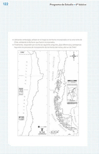 122
122 Programa de Estudio Ú 6º básico
ú Utilizando simbología, señalan en el mapa los territorios incorporados en la zona norte de
Chile, señalando la fecha en que fueron incorporados.
ú Finalmente, responden por escrito las siguiente pregunta: ¿Qué diferencias y semejanzas
hay entre los procesos de incorporación de territorios del norte y del sur de Chile?
 