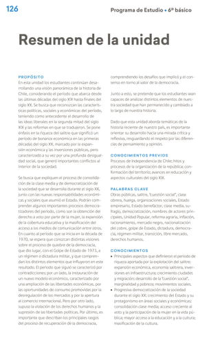 126 Programa de Estudio Ú 6º básico
Propósito
En esta unidad los estudiantes continúan desa-
rrollando una visión panorámica de la historia de
Chile, considerando el período que abarca desde
las últimas décadas del siglo XIX hasta finales del
siglo XX. Se busca que reconozcan las caracterís-
ticas políticas, sociales y económicas del período,
teniendo como antecedente el desarrollo de
las ideas liberales en la segunda mitad del siglo
XIX y las reformas en que se tradujeron. Se pone
énfasis en la riqueza del salitre que significó un
período de bonanza económica en las primeras
décadas del siglo XX, marcado por la expan-
sión económica y las inversiones públicas, pero
caracterizado a su vez por una profunda desigual-
dad social, que generó importantes conflictos al
interior de la sociedad.
Se busca que expliquen el proceso de consolida-
ción de la clase media y de democratización de
la sociedad que se desarrolla durante el siglo XX,
junto con las nuevas responsabilidades económi-
cas y sociales que asumió el Estado. Podrán com-
prender algunos importantes procesos democra-
tizadores del período, como son la obtención del
derecho a voto por parte de la mujer, la expansión
de la cobertura educativa y la masificación del
acceso a los medios de comunicación entre otros.
En cuanto al período que se inicia en la década de
1970, se espera que conozcan distintas visiones
sobre el proceso de quiebre de la democracia,
que dio lugar, con el Golpe de Estado de 1973, a
un régimen o dictadura militar, y que compren-
dan los distintos elementos que influyeron en este
resultado. El periodo que siguió se caracterizó por
contradicciones: por un lado, la instauración de
un nuevo modelo económico, caracterizado por
una ampliación de las libertades económicas, por
las oportunidades de consumo promovidas por la
desregulación de los mercados y por la apertura
al comercio internacional. Pero por otro lado,
supuso la violación de los derechos humanos y la
supresión de las libertades políticas. Por último, es
importante que describan los principales rasgos
del proceso de recuperación de la democracia,
comprendiendo los desafíos que implicó y el con-
senso en torno al valor de la democracia.
Junto a esto, se pretende que los estudiantes sean
capaces de analizar distintos elementos de nues-
tra sociedad que han permanecido y cambiado a
lo largo de nuestra historia.
Dado que esta unidad aborda temáticas de la
historia reciente de nuestro país, es importante
orientar su desarrollo hacia una mirada crítica y
reflexiva, resguardando el respeto por las diferen-
cias de pensamiento y opinión.
Conocimientos previos
Procesos de Independencia de Chile; hitos y
procesos de la organización de la república; con-
formación del territorio; avances en educación y
aspectos culturales del siglo XIX.
Palabras clave
Obras públicas, salitre, “cuestión social”, clase
obrera, huelga, organizaciones sociales, Estado
empresario, Estado benefactor, clase media, su-
fragio, democratización, nombres de actores prin-
cipales, Unidad Popular, reforma agraria, inflación,
racionamiento, mercado negro, nacionalización
del cobre, golpe de Estado, dictadura, democra-
cia, régimen militar, transición, libre mercado,
derechos humanos.
Conocimientos
ú Principales aspectos que definieron el periodo de
riqueza aportada por la explotación del salitre:
expansión económica, economía salitrera, inver-
siones en infraestructura; crecimiento ciudades
y migración; desarrollo de la “cuestión social”,
marginalidad y pobreza; movimientos sociales.
ú Progresiva democratización de la sociedad
durante el siglo XX: crecimiento del Estado y su
protagonismo en áreas sociales y económicas;
consolidación clase media; acceso creciente al
voto y la participación de la mujer en la vida pú-
blica; mayor acceso a la educación y a la cultura;
masificación de la cultura.
Resumen de la unidad
 