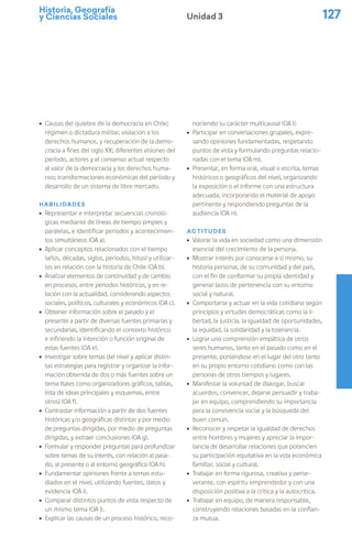 Historia, Geografía
y Ciencias Sociales 127
Unidad 3
ú Causas del quiebre de la democracia en Chile;
régimen o dictadura militar, violación a los
derechos humanos, y recuperación de la demo-
cracia a fines del siglo XX; diferentes visiones del
período, actores y el consenso actual respecto
al valor de la democracia y los derechos huma-
nos; transformaciones económicas del período y
desarrollo de un sistema de libre mercado.
Habilidades
ú Representar e interpretar secuencias cronoló-
gicas mediante de líneas de tiempo simples y
paralelas, e identificar periodos y acontecimien-
tos simultáneos (OA a).
ú Aplicar conceptos relacionados con el tiempo
(años, décadas, siglos, periodos, hitos) y utilizar-
los en relación con la historia de Chile (OA b).
ú Analizar elementos de continuidad y de cambio
en procesos, entre periodos históricos, y en re-
lación con la actualidad, considerando aspectos
sociales, políticos, culturales y económicos (OA c).
ú Obtener información sobre el pasado y el
presente a partir de diversas fuentes primarias y
secundarias, identificando el contexto histórico
e infiriendo la intención o función original de
estas fuentes (OA e).
ú Investigar sobre temas del nivel y aplicar distin-
tas estrategias para registrar y organizar la infor-
mación obtenida de dos o más fuentes sobre un
tema (tales como organizadores gráficos, tablas,
lista de ideas principales y esquemas, entre
otros) (OA f).
ú Contrastar información a partir de dos fuentes
históricas y/o geográficas distintas y por medio
de preguntas dirigidas, por medio de preguntas
dirigidas, y extraer conclusiones (OA g).
ú Formular y responder preguntas para profundizar
sobre temas de su interés, con relación al pasa-
do, al presente o al entorno geográfico (OA h).
ú Fundamentar opiniones frente a temas estu-
diados en el nivel, utilizando fuentes, datos y
evidencia (OA i).
ú Comparar distintos puntos de vista respecto de
un mismo tema (OA j).
ú Explicar las causas de un proceso histórico, reco-
nociendo su carácter multicausal (OA l).
ú Participar en conversaciones grupales, expre-
sando opiniones fundamentadas, respetando
puntos de vista y formulando preguntas relacio-
nadas con el tema (OA m).
ú Presentar, en forma oral, visual o escrita, temas
históricos o geográficos del nivel, organizando
la exposición o el informe con una estructura
adecuada, incorporando el material de apoyo
pertinente y respondiendo preguntas de la
audiencia (OA n).
Actitudes
ú Valorar la vida en sociedad como una dimensión
esencial del crecimiento de la persona.
ú Mostrar interés por conocerse a sí mismo, su
historia personal, de su comunidad y del país,
con el fin de conformar su propia identidad y
generar lazos de pertenencia con su entorno
social y natural.
ú Comportarse y actuar en la vida cotidiana según
principios y virtudes democráticas como la li-
bertad, la justicia, la igualdad de oportunidades,
la equidad, la solidaridad y la tolerancia.
ú Lograr una comprensión empática de otros
seres humanos, tanto en el pasado como en el
presente, poniéndose en el lugar del otro tanto
en su propio entorno cotidiano como con las
personas de otros tiempos y lugares.
ú Manifestar la voluntad de dialogar, buscar
acuerdos, convencer, dejarse persuadir y traba-
jar en equipo, comprendiendo su importancia
para la convivencia social y la búsqueda del
buen común.
ú Reconocer y respetar la igualdad de derechos
entre hombres y mujeres y apreciar la impor-
tancia de desarrollar relaciones que potencien
su participación equitativa en la vida económica
familiar, social y cultural.
ú Trabajar en forma rigurosa, creativa y perse-
verante, con espíritu emprendedor y con una
disposición positiva a la crítica y la autocrítica.
ú Trabajar en equipo, de manera responsable,
construyendo relaciones basadas en la confian-
za mutua.
 
