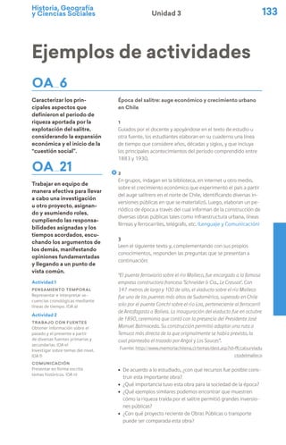 Historia, Geografía
y Ciencias Sociales 133
Unidad 3
Ejemplos de actividades
OA 6
Caracterizar los prin-
cipales aspectos que
definieron el periodo de
riqueza aportada por la
explotación del salitre,
considerando la expansión
económica y el inicio de la
“cuestión social”.
OA 21
Trabajar en equipo de
manera efectiva para llevar
a cabo una investigación
u otro proyecto, asignan-
do y asumiendo roles,
cumpliendo las responsa-
bilidades asignadas y los
tiempos acordados, escu-
chando los argumentos de
los demás, manifestando
opiniones fundamentadas
y llegando a un punto de
vista común.
Época del salitre: auge económico y crecimiento urbano
en Chile
1
Guiados por el docente y apoyándose en el texto de estudio u
otra fuente, los estudiantes elaboran en su cuaderno una línea
de tiempo que considere años, décadas y siglos, y que incluya
los principales acontecimientos del período comprendido entre
1883 y 1930.
2
En grupos, indagan en la biblioteca, en internet u otro medio,
sobre el crecimiento económico que experimentó el país a partir
del auge salitrero en el norte de Chile, identificando diversas in-
versiones públicas en que se materializó. Luego, elaboran un pe-
riódico de época a través del cual informan de la construcción de
diversas obras públicas tales como infraestructura urbana, líneas
férreas y ferrocarriles, telégrafo, etc. (Lenguaje y Comunicación)
3
Leen el siguiente texto y, complementando con sus propios
conocimientos, responden las preguntas que se presentan a
continuación:
“El puente ferroviario sobre el río Malleco, fue encargado a la famosa
empresa constructora francesa ’Schneider & Cia., Le Creusot’. Con
347 metros de largo y 100 de alto, el viaducto sobre el río Malleco
fue uno de los puentes más altos de Sudamérica, superado en Chile
solo por el puente Conchi sobre el río Loa, perteneciente al ferrocarril
de Antofagasta a Bolivia. La inauguración del viaducto fue en octubre
de 1890, ceremonia que contó con la presencia del Presidente José
Manuel Balmaceda. Su construcción permitió adoptar una ruta a
Temuco más directa de la que originalmente se había previsto, la
cual planteaba el trazado por Angol y Los Sauces”.
Fuente: http://www.memoriachilena.cl/temas/dest.asp?id=ffccalsurviadu
ctodelmalleco
ú De acuerdo a lo estudiado, ¿con qué recursos fue posible cons-
truir esta importante obra?
ú ¿Qué importancia tuvo esta obra para la sociedad de la época?
ú ¿Qué ejemplos similares podemos encontrar que muestren
cómo la riqueza traída por el salitre permitió grandes inversio-
nes públicas?
ú ¿Con qué proyecto reciente de Obras Públicas o transporte
puede ser comparada esta obra?
Actividad 1
Pensamiento temporal
Representar e interpretar se-
cuencias cronológicas mediante
líneas de tiempo. (OA a)
Actividad 2
Trabajo con fuentes
Obtener información sobre el
pasado y el presente a partir
de diversas fuentes primarias y
secundarias. (OA e)
Investigar sobre temas del nivel.
(OA f)
Comunicación
Presentar en forma escrita
temas históricos. (OA n)
 