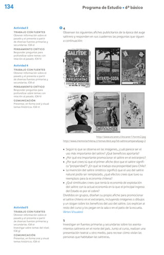 134 Programa de Estudio Ú 6º básico
4
Observan los siguientes afiches publicitarios de la época del auge
salitrero y responden en sus cuadernos las preguntas que siguen
a continuación:
	
  
http://www.escaner.cl/escaner1/torres2.jpg
http://www.memoriachilena.cl/temas/dest.asp?id=salitrecampana&pag=2
ú Según lo que se observa en las imágenes, ¿cuál parece ser el
uso más importante del salitre? ¿Qué beneficios aportaría?
ú ¿Por qué era importante promocionar el salitre en el extranjero?
ú ¿Por qué crees tú que el primer afiche dice que el salitre signifi-
ca “prosperidad”? ¿En qué se tradujo esa prosperidad para Chile?
ú La invención del salitre sintético significó que el uso del salitre
natural podía ser remplazado, ¿qué efectos crees que tuvo su
reemplazo para la economía chilena?
ú ¿Qué similitudes crees que tenía la economía de explotación
del salitre con la actual economía en la que el principal ingreso
del Estado es por el cobre?
Divididos en grupos, diseñan su propio afiche para promocionar
el salitre chileno en el extranjero, incluyendo imágenes o dibujos
y un slogan sobre los beneficios del uso del salitre. Los explican al
resto del curso y los pegan en la sala o en el patio de la escuela.
(Artes Visuales)
5
Investigan en fuentes primarias y secundarias sobre los asenta-
mientos salitreros en el norte del país. Junto al curso, realizan una
presentación teatral u otro medio, para recrear cómo vivían las
personas que habitaban las salitreras.
Actividad 3
Trabajo con fuentes
Obtener información sobre el
pasado y el presente a partir
de diversas fuentes primarias y
secundarias. (OA e)
Pensamiento crítico
Responder preguntas para
profundizar sobre temas con
relación al pasado. (OA h)
Actividad 4
Trabajo con fuentes
Obtener información sobre el
pasado y el presente a partir
de diversas fuentes primarias y
secundarias. (OA e)
Pensamiento crítico
Responder preguntas para
profundizar sobre temas con
relación al pasado. (OA h)
Comunicación
Presentar, en forma oral y visual
temas históricos. (OA n)
Actividad 5
Trabajo con fuentes
Obtener información sobre el
pasado y el presente a partir
de diversas fuentes primarias y
secundarias. (OA e)
Investigar sobre temas del nivel.
(OA g)
Comunicación
Presentar, en forma oral y visual
temas históricos. (OA n)
 
