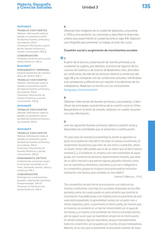 Historia, Geografía
y Ciencias Sociales 135
Unidad 3
6
Observan dos imágenes de la ciudad de Valparaíso, una previa
a 1850 y otra posterior, las contrastan y describen el desarrollo
urbano que experimentó la ciudad durante el siglo XIX. Elaboran
una infografía para presentar su trabajo al resto del curso.
Cuestión social y surgimiento de movimientos sociales
7
A partir de la lectura y observación de fuentes primarias y se-
cundarias (se sugiere, por ejemplo, la lectura de algunos de los
cuentos de Subterra o de Subsole de Baldomero Lillo), describen
las condiciones de vida de los sectores obreros a comienzos del
siglo XX y las comparan con las condiciones actuales, refiriéndose
a las semejanzas y diferencias con relación a los derechos de los
trabajadores. Redactan un escrito con sus conclusiones.
(Lenguaje y Comunicación)
8
Obtienen información de fuentes primarias y secundarias, e iden-
tifican las principales características de la cuestión social en Chile.
Apoyándose en el texto de estudio, elaboran un cuadro resumen
con esta información.
9
Leen las siguientes fuentes primarias sobre la cuestión social y
desarrollan las actividades que se presentan a continuación:
“En esta clase de vivienda [conventillos] es donde se aglomera la
parte de la población más difícil de alojar en buenas condiciones. El
alojamiento de personas que viven de una renta o sueldo fijo, ofrece
sin dudas menos dificultades que la de un obrero que recibe el salario
semanal [...]. El problema se complica aún más tratándose de aquel
grupo, tan numeroso de personas, especialmente mujeres, que viven
de un oficio manual o que ejercen alguna pequeña industria como
son las lavanderas, verduleras, costureras y que van a refugiarse a
los conventillos, porque en ninguna otra parte podrían encontrar
habitación más barata, pero también, la más infeliz”.
Fuente: El Mercurio, 1910.
“Los conventillos de este barrio se encuentran casi todos en las
mismas condiciones: unos hay con sus piezas dispuestas en dos filas
paralelas, entre las cuales queda un patio estrecho que permite la
iluminación muy defectuosa a las habitaciones; el pavimento de este
suelo está empedrado; la generalidad cuenta con un patio más o
menos espacioso, pero, su pavimento es tierra suelta, de manera que,
en invierno, se convierte en un barrial intransitable con el agua de
las lluvias, y, en verano, está sembrado de charcos inmundos hechos
por las aguas sucias que sus lavanderas arrojan en el mismo punto
en donde trabajan; digo las lavanderas, porque invariablemente
todos los conventillos son ocupados por muchas de esas trabajadoras.
Además, no es raro, que el pavimento se encuentre cubierto de todos
Actividad 6
Trabajo con fuentes
Obtener información sobre el
pasado y el presente a partir
de diversas fuentes primarias y
secundarias. (OA e)
Contrastar información a partir
de dos fuentes históricas y
extraer conclusiones. (OA g)
Comunicación
Presentar, en forma oral y visual
temas históricos. (OA n)
Actividad 7
Pensamiento temporal
Analizar elementos de continui-
dad y de cambio. (OA c)
Trabajo con fuentes
Obtener información sobre el
pasado y el presente a partir
de diversas fuentes primarias y
secundarias. (OA e)
Contrastar información de
fuentes históricas y extraer
conclusiones. (OA g)
Actividad 8
Trabajo con fuentes
Obtener información sobre el
pasado y el presente a partir
de diversas fuentes primarias y
secundarias. (OA e)
Actividad 9
Trabajo con fuentes
Obtener información sobre el
pasado y el presente a partir
de diversas fuentes primarias y
secundarias. (OA e)
Contrastar información de
fuentes históricas y extraer
conclusiones. (OA g)
Pensamiento crítico
Fundamentar opiniones respec-
to de temas estudiados en el
nivel, utilizando fuentes, datos y
evidencia. (OA i)
Comunicación
Participar en conversaciones
grupales, expresando opiniones
fundamentadas. (OA m)
Presentar en forma escrita
temas históricos. (OA n)
 