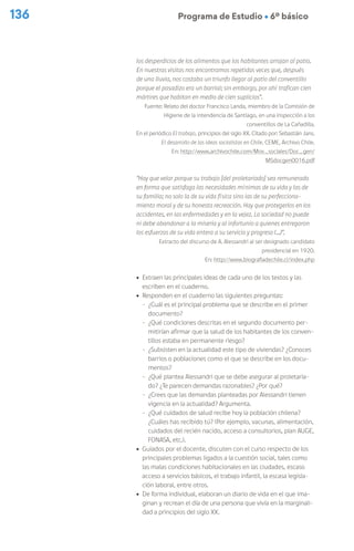 136 Programa de Estudio Ú 6º básico
los desperdicios de los alimentos que los habitantes arrojan al patio.
En nuestras visitas nos encontramos repetidas veces que, después
de una lluvia, nos costaba un triunfo llegar al patio del conventillo
porque el pasadizo era un barrial; sin embargo, por ahí trafican cien
mártires que habitan en medio de cien suplicios”.
Fuente: Relato del doctor Francisco Landa, miembro de la Comisión de
Higiene de la intendencia de Santiago, en una inspección a los
conventillos de La Cañadilla.
En el periódico El trabajo, principios del siglo XX. Citado por: Sebastián Jans.
El desarrollo de las ideas socialistas en Chile. CEME, Archivo Chile.
En: http://www.archivochile.com/Mov_sociales/Doc_gen/
MSdocgen0016.pdf
“Hay que velar porque su trabajo [del proletariado] sea remunerado
en forma que satisfaga las necesidades mínimas de su vida y las de
su familia; no solo la de su vida física sino las de su perfecciona-
miento moral y de su honesta recreación. Hay que protegerlos en los
accidentes, en las enfermedades y en la vejez. La sociedad no puede
ni debe abandonar a la miseria y al infortunio a quienes entregaron
los esfuerzos de su vida entera a su servicio y progreso (…)”.
Extracto del discurso de A. Alessandri al ser designado candidato
presidencial en 1920.
En: http://www.biografiadechile.cl/index.php
ú Extraen las principales ideas de cada uno de los textos y las
escriben en el cuaderno.
ú Responden en el cuaderno las siguientes preguntas:
- ¿Cuál es el principal problema que se describe en el primer
documento?
- ¿Qué condiciones descritas en el segundo documento per-
mitirían afirmar que la salud de los habitantes de los conven-
tillos estaba en permanente riesgo?
- ¿Subsisten en la actualidad este tipo de viviendas? ¿Conoces
barrios o poblaciones como el que se describe en los docu-
mentos?
- ¿Qué plantea Alessandri que se debe asegurar al proletaria-
do? ¿Te parecen demandas razonables? ¿Por qué?
- ¿Crees que las demandas planteadas por Alessandri tienen
vigencia en la actualidad? Argumenta.
- ¿Qué cuidados de salud recibe hoy la población chilena?
¿Cuáles has recibido tú? (Por ejemplo, vacunas, alimentación,
cuidados del recién nacido, acceso a consultorios, plan AUGE,
FONASA, etc.).
ú Guiados por el docente, discuten con el curso respecto de los
principales problemas ligados a la cuestión social, tales como
las malas condiciones habitacionales en las ciudades, escaso
acceso a servicios básicos, el trabajo infantil, la escasa legisla-
ción laboral, entre otros.
ú De forma individual, elaboran un diario de vida en el que ima-
ginan y recrean el día de una persona que vivía en la marginali-
dad a principios del siglo XX.
 