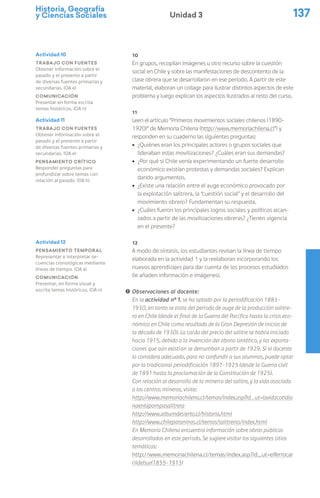 Historia, Geografía
y Ciencias Sociales 137
Unidad 3
10
En grupos, recopilan imágenes u otro recurso sobre la cuestión
social en Chile y sobre las manifestaciones de descontento de la
clase obrera que se desarrollaron en ese período. A partir de este
material, elaboran un collage para ilustrar distintos aspectos de este
problema y luego explican los aspectos ilustrados al resto del curso.
11
Leen el artículo “Primeros movimientos sociales chilenos (1890-
1920)” de Memoria Chilena (http://www.memoriachilena.cl”) y
responden en su cuaderno las siguientes preguntas:
ú ¿Quiénes eran los principales actores o grupos sociales que
lideraban estas movilizaciones? ¿Cuáles eran sus demandas?
ú ¿Por qué si Chile venía experimentando un fuerte desarrollo
económico existían protestas y demandas sociales? Explican
dando argumentos.
ú ¿Existe una relación entre el auge económico provocado por
la explotación salitrera, la “cuestión social” y el desarrollo del
movimiento obrero? Fundamentan su respuesta.
ú ¿Cuáles fueron los principales logros sociales y políticos alcan-
zados a partir de las movilizaciones obreras? ¿Tienen vigencia
en el presente?
12
A modo de síntesis, los estudiantes revisan la línea de tiempo
elaborada en la actividad 1 y la reelaboran incorporando los
nuevos aprendizajes para dar cuenta de los procesos estudiados
(le añaden información e imágenes).
! Observaciones al docente:
En la actividad nº 1, se ha optado por la periodificación 1883-
1930, en tanto se trata del período de auge de la producción salitre-
ra en Chile (desde el final de la Guerra del Pacífico hasta la crisis eco-
nómica en Chile como resultado de la Gran Depresión de inicios de
la década de 1930). La caída del precio del salitre se había iniciado
hacia 1915, debido a la invención del abono sintético, y las exporta-
ciones que aún existían se derrumban a partir de 1929. Si el docente
lo considera adecuado, para no confundir a sus alumnos, puede optar
por la tradicional periodificación 1891-1925 (desde la Guerra civil
de 1891 hasta la proclamación de la Constitución de 1925).
Con relación al desarrollo de la minería del salitre, y la vida asociada
a los centros mineros, visite:
http://www.memoriachilena.cl/temas/index.asp?id_ut=lavidacotidia
naenlapampasalitrera
http://www.albumdesierto.cl/historia.html
http://www.chileparaninos.cl/temas/salitreras/index.html
En Memoria Chilena encuentra información sobre obras públicas
desarrolladas en este período. Se sugiere visitar los siguientes sitios
temáticos:
http://www.memoriachilena.cl/temas/index.asp?id_ut=elferrocar
rildelsur(1855-1913)
Actividad 10
Trabajo con fuentes
Obtener información sobre el
pasado y el presente a partir
de diversas fuentes primarias y
secundarias. (OA e)
Comunicación
Presentar en forma escrita
temas históricos. (OA n)
Actividad 11
Trabajo con fuentes
Obtener información sobre el
pasado y el presente a partir
de diversas fuentes primarias y
secundarias. (OA e)
Pensamiento crítico
Responder preguntas para
profundizar sobre temas con
relación al pasado. (OA h)
Actividad 12
Pensamiento temporal
Representar e interpretar se-
cuencias cronológicas mediante
líneas de tiempo. (OA a)
Comunicación
Presentar, en forma visual y
escrita temas históricos. (OA n)
 
