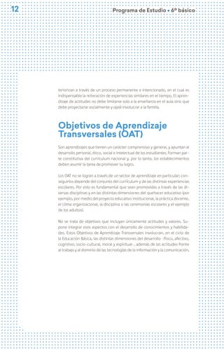 12
12 Programa de Estudio Ú 6º básico
teriorizan a través de un proceso permanente e intencionado, en el cual es
indispensable la reiteración de experiencias similares en el tiempo. El apren-
dizaje de actitudes no debe limitarse solo a la enseñanza en el aula sino que
debe proyectarse socialmente y ojalá involucrar a la familia.
Objetivos de Aprendizaje
Transversales (OAT)
Son aprendizajes que tienen un carácter comprensivo y general, y apuntan al
desarrollo personal, ético, social e intelectual de los estudiantes. Forman par-
te constitutiva del currículum nacional y, por lo tanto, los establecimientos
deben asumir la tarea de promover su logro.
Los OAT no se logran a través de un sector de aprendizaje en particular; con-
seguirlos depende del conjunto del currículum y de las distintas experiencias
escolares. Por esto es fundamental que sean promovidas a través de las di-
versas disciplinas y en las distintas dimensiones del quehacer educativo (por
ejemplo, por medio del proyecto educativo institucional, la práctica docente,
el clima organizacional, la disciplina o las ceremonias escolares y el ejemplo
de los adultos).
No se trata de objetivos que incluyan únicamente actitudes y valores. Su-
pone integrar esos aspectos con el desarrollo de conocimientos y habilida-
des. Estos Objetivos de Aprendizaje Transversales involucran, en el ciclo de
la Educación Básica, las distintas dimensiones del desarrollo -físico, afectivo,
cognitivo, socio-cultural, moral y espiritual-, además de las actitudes frente
al trabajo y al dominio de las tecnologías de la información y la comunicación.
 