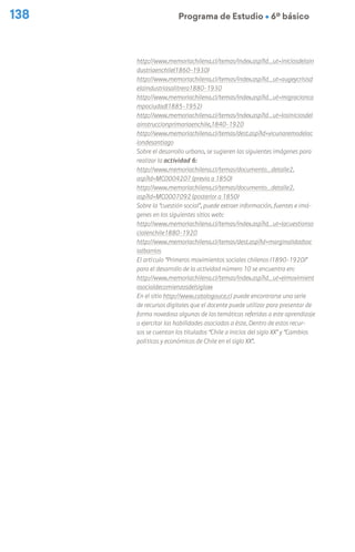 138 Programa de Estudio Ú 6º básico
http://www.memoriachilena.cl/temas/index.asp?id_ut=iniciosdelain
dustriaenchile(1860-1930)
http://www.memoriachilena.cl/temas/index.asp?id_ut=augeycrisisd
elaindustriasalitrera1880-1930
http://www.memoriachilena.cl/temas/index.asp?id_ut=migracionca
mpociudad(1885-1952)
http://www.memoriachilena.cl/temas/index.asp?id_ut=losiniciosdel
ainstruccionprimariaenchile,1840-1920
http://www.memoriachilena.cl/temas/dest.asp?id=vicunaremodelac
iondesantiago
Sobre el desarrollo urbano, se sugieren las siguientes imágenes para
realizar la actividad 6:
http://www.memoriachilena.cl/temas/documento_detalle2.
asp?id=MC0004207 (previa a 1850)
http://www.memoriachilena.cl/temas/documento_detalle2.
asp?id=MC0007092 (posterior a 1850)
Sobre la “cuestión social”, puede extraer información, fuentes e imá-
genes en los siguientes sitios web:
http://www.memoriachilena.cl/temas/index.asp?id_ut=lacuestionso
cialenchile1880-1920
http://www.memoriachilena.cl/temas/dest.asp?id=marginalidadsoc
ialbarrios
El artículo “Primeros movimientos sociales chilenos (1890-1920)”
para el desarrollo de la actividad número 10 se encuentra en:
http://www.memoriachilena.cl/temas/index.asp?id_ut=elmovimient
osocialdecomienzosdelsigloxx
En el sitio http://www.catalogouce.cl puede encontrarse una serie
de recursos digitales que el docente puede utilizar para presentar de
forma novedosa algunas de las temáticas referidas a este aprendizaje
o ejercitar las habilidades asociadas a éste. Dentro de estos recur-
sos se cuentan los titulados “Chile a inicios del siglo XX” y “Cambios
políticos y económicos de Chile en el siglo XX”.
 
