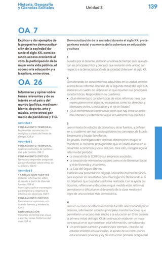 Historia, Geografía
y Ciencias Sociales 139
Unidad 3
OA 7
Explicar y dar ejemplos de
la progresiva democratiza-
ción de la sociedad du-
rante el siglo XX, conside-
rando acceso creciente al
voto, la participación de la
mujer en la vida pública, el
acceso a la educación y a
la cultura, entre otros.
OA 26
Informarse y opinar sobre
temas relevantes y de su
interés en el país y del
mundo (política, medioam-
biente, deporte, arte y
música, entre otros) por
medio de periódicos y TIC.
Democratización de la sociedad durante el siglo XX: prota-
gonismo estatal y aumento de la cobertura en educación
y cultura
1
Guiados por el docente, elaboran una línea de tiempo en la que ubi-
can los principales hitos y procesos que revisarán en la unidad con
respecto a la democratización de la sociedad chilena en el siglo XX.
2
Considerando los conocimientos adquiridos en la unidad anterior
acerca de las reformas liberales de la segunda mitad del siglo XIX,
elaboran un cuadro de síntesis en el que resumen sus principales
características. Responden en su cuaderno:
ú ¿Qué elementos o características de estas reformas crees que
repercutieron en el siglo xx, en aspectos como los derechos y
libertades civiles, la educación y el rol de Estado?
ú ¿Qué elementos de continuidad crees que hay entre las refor-
mas liberales y la democracia que actualmente hay en Chile?
3
Leen el texto de estudio, diccionarios u otras fuentes, y definen
en su cuaderno con sus propias palabras los conceptos de Estado
Empresario y Estado Benefactor.
En grupos, investigan sobre distintas dimensiones en que se
manifestó el creciente protagonismo que el Estado asumió en el
desarrollo económico y social del país. Para esto, escogen alguna
reforma del período:
ú La creación de la CORFO y sus empresas asociadas.
ú La creación de ministerios sociales como el de Bienestar Social
y el de Vivienda y Urbanismo.
ú La Caja del Seguro Obrero.
Elaboran una presentación original, utilizando diversos recursos,
para exponer los resultados de la investigación, destacando el o
los objetivos que buscaba la reforma realizada. Con la ayuda del
docente, reflexionan y discuten en qué medida estas reformas
permitieron o dificultaron el desarrollo de la clase media y el
logro de una sociedad más democrática.
4
Leen en su texto de estudio o en otras fuentes seleccionadas por el
docente, información sobre las principales transformaciones que
permitieron un acceso más amplio a la educación en Chile durante
la primera mitad del siglo XX. A continuación elaboran un mapa
conceptual en el que sintetizan esta información, considerando:
ú Los principales cambios y avances (por ejemplo, creación de
establecimientos educacionales, el aporte de las instituciones
educacionales privadas y ley de instrucción primaria obligatoria).
Actividad 1
Pensamiento temporal
Representar secuencias cro-
nológicas a través de líneas de
tiempo. (OA a)
Actividad 2
Pensamiento temporal
Analizar elementos de continui-
dad y de cambio. (OA c)
Pensamiento crítico
Formular y responder preguntas
para profundizar sobre temas de
su interés. (OA h)
Actividad 3
Trabajo con fuentes
Obtener información sobre
el pasado a partir de diversas
fuentes. (OA e)
Investigar y aplicar estrategias
para registrar y organizar la
información obtenida. (OA f)
Pensamiento crítico
Fundamentar opiniones, uti-
lizando fuentes, y evidencia.
(OA i)
Comunicación
Presentar en forma oral, visual
o escrita, temas históricos del
nivel. (OA n)
 