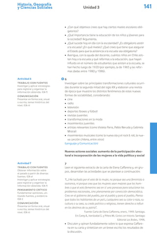 Historia, Geografía
y Ciencias Sociales 141
Unidad 3
ú ¿Con qué objetivos crees que hay ciertos niveles escolares obli-
gatorios?
ú ¿Qué importancia tiene la educación de los niños y jóvenes para
la sociedad? Argumenta.
ú ¿Qué sucede hoy en día con la escolaridad? ¿Es obligatorio asistir
a la escuela? ¿En qué niveles? ¿Qué crees que tiene que asegurar
el Estado para que la asistencia a la escuela sea obligatoria?
ú Averigua, con la ayuda del docente, cuántos niños en Chile asis-
ten hoy a la escuela y qué reformas a la educación, que hayan
influido en el número de estudiantes que asisten a la escuela, se
han hecho luego de 1920 (por ejemplo, la de 1965 y las refor-
mas dadas entre 1980 y 1986).
6
Investigan sobre las principales transformaciones culturales ocurri-
das durante la segunda mitad del siglo XX y elaboran una revista
de época que muestre los distintos fenómenos de estas nuevas
formas de sociabilidad, considerando:
ú cine
ú radio
ú televisión
ú deportes (boxeo y fútbol)
ú revistas juveniles
ú transformaciones en la moda
ú movimientos juveniles
ú artistas relevantes (como Violeta Parra, Pablo Neruda y Gabriela
Mistral)
ú movimientos musicales (como la nueva ola y el rock & roll, la nue-
va canción chilena, entre otros)
(Lenguaje y Comunicación)
Nuevos actores sociales: aumento de la participación elec-
toral e incorporación de las mujeres a la vida política y social
7
Leen el siguiente extracto de la carta de Elena Caffarena y, en gru-
pos, desarrollan las actividades que se plantean a continuación:
“(…) He luchado por el voto de la mujer, no porque sea una feminista a
outrance, ni porque crea que las mujeres sean mejores que los hom-
bres o que el voto femenino sea en sí una panacea para solucionar los
problemas nacionales, sino plenamente por convicción democrática.
Creo en el gobierno del pueblo, por el pueblo y para el pueblo. Pienso
que todos los habitantes de un país, cualquiera sea su color o raza, su
cultura o su sexo, su credo político o religioso, tienen derecho a influir
en los destinos de su patria”.
Fuente: Carta de Elena Caffarena, enero, 1949. Santiago.
En: Carey A., Irarrázabal G. y Piñera M.: Cartas con historia. Santiago:
Editorial Los Andes, 1998.
ú Discuten y opinan fundadamente sobre lo que expresa Caffare-
na en su carta y sintetizan en un breve escrito los resultados de
la discusión.
Actividad 6
Trabajo con fuentes
Investigar y aplicar estrategias
para registrar y organizar la
información obtenida. (OA f)
Comunicación
Presentar en forma oral, visual
o escrita, temas históricos del
nivel. (OA n)
Actividad 7
Trabajo con fuentes
Obtener información sobre
el pasado a partir de diversas
fuentes. (OA e)
Investigar y aplicar estrategias
para registrar y organizar la
información obtenida. (OA f)
Pensamiento crítico
Fundamentar opiniones, uti-
lizando fuentes, y evidencia.
(OA i)
Comunicación
Presentar en forma oral, visual
o escrita, temas históricos del
nivel. (OA n)
 