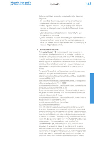 Historia, Geografía
y Ciencias Sociales 143
Unidad 3
De forma individual, responden en su cuaderno las siguientes
preguntas:
ú De acuerdo al documento, ¿cuáles son los cinco hitos más
relevantes en el aumento de la participación electoral?
ú Ante la siguiente frase: “En Chile, la participación electoral
siempre ha sido igual”, ¿qué responderías? Responde funda-
mentando.
ú ¿Consideras relevante la participación electoral? ¿Por qué?
Fundamenta tu respuesta.
ú ¿Sabes cómo es la situación electoral hoy en día en Chile? Guia-
dos por el profesor, conversan con los compañeros sobre esta
situación, estableciendo comparaciones entre la actualidad y la
realidad del período estudiado.
! Observaciones al docente:
En las actividades 7 y 8, el docente puede hacer conexiones ex-
plícitas con actividades desarrolladas en la unidad 2, referidas a la
realidad de las mujeres chilenas durante el siglo XIX. De esta forma,
es posible realizar con los alumnos comparaciones entre ambos mo-
mentos –a partir de la confrontación de los resultados de las distintas
actividades desarrolladas durante el año– que permitan valorar de
mejor manera el proceso de incorporación de la mujer al espacio
público.
En cuanto al desarrollo de políticas sociales y económicas por parte
del Estado, se sugiere visitar los siguientes sitios web:
http://www.memoriachilena.cl/temas/index.asp?id_ut=estadodebin
estarsocial1924-1973
http://www.memoriachilena.cl/temas/index.asp?id_ut=lacorporacio
ndefomentoalaproduccion(1939-1952)
http://www.memoriachilena.cl/temas/index.asp?id_ut=lacepalylasre
formasestructuralesenchile(1948-1970)
Respecto a la ampliación del sufragio y democratización de la socie-
dad, puede visitar los siguientes sitios web para extraer información,
imágenes o documentos de época:
http://www.memoriachilena.cl/temas/index.asp?id_ut=elecciones,su
fragioydemocraciaenchile(1810-2005)
http://www.memoriachilena.cl/temas/dest.
asp?id=eleccionesvotofemenino
En el sitio http://www.catalogouce.cl puede encontrarse una serie
de recursos digitales que el docente puede utilizar para presentar de
forma novedosa algunas de las temáticas referidas a este aprendizaje
o ejercitar las habilidades asociadas a este. Dentro de estos recursos
se cuentan los titulados “Cambios políticos y económicos de Chile en
el siglo XX”, “Los gobiernos e Chile entre 1964 y 1994”, “Sustituyendo
importaciones” y “Los años de efervescencia social en Chile”.
Las actividades 6 y 8 permiten hacer un cruce curricular con la
asignatura de Lenguaje. En el caso de que el profesor lo considere
adecuado y dependiendo de lo que los alumnos estén trabajando en
ese momento en la asignatura de Lenguaje, es posible modificar este
tipo de texto por otro, como podría ser –por ejemplo– un discurso o
un artículo periodístico, siempre que se respete el objetivo central.
 